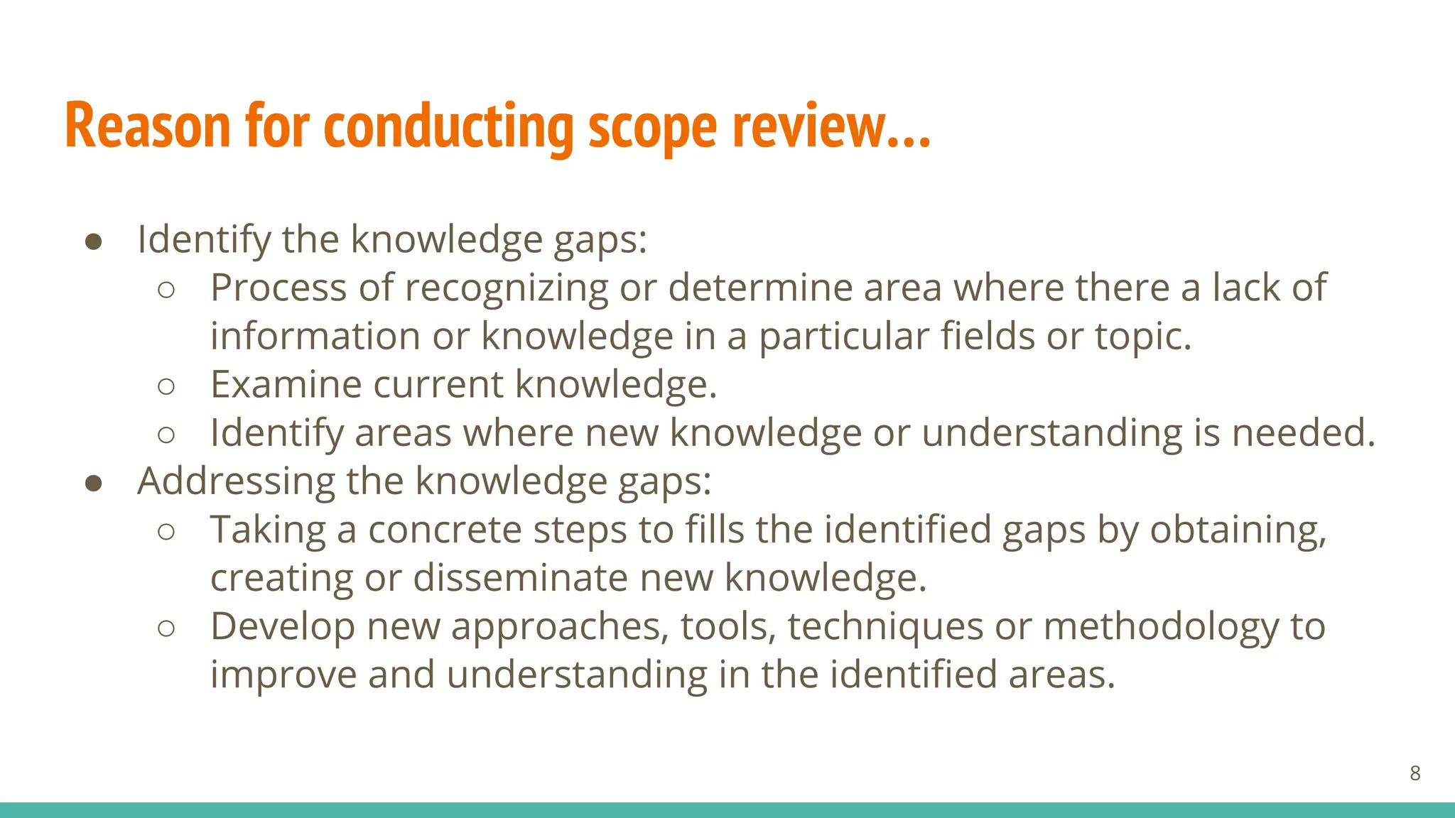 Reason for conducting scope review…
● Identify the knowledge gaps:
○ Process of recognizing or determine area where there a lack of
information or knowledge in a particular fields or topic.
○ Examine current knowledge.
○ Identify areas where new knowledge or understanding is needed.
● Addressing the knowledge gaps:
○ Taking a concrete steps to fills the identified gaps by obtaining,
creating or disseminate new knowledge.
○ Develop new approaches, tools, techniques or methodology to
improve and understanding in the identified areas.
8
 