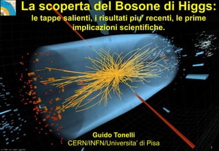 Guido Tonelli CERN/INFN/UNIV.PISA
La scoperta del Bosone di Higgs:
le tappe salienti, i risultati piu’ recenti, le prime
implicazioni scientifiche.
Guido Tonelli
CERN/INFN/Universita’ di Pisa
1
 