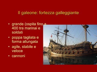 Il galeone: fortezza galleggiante
• grande (ospita fino a
400 tra marinai e
soldati
• poppa tagliata e
forma allungata
• agile, stabile e
veloce
• cannoni

 