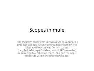 Scopes in mule
The message processors known as Scopes appear as
processing blocks when you first place them on the
Message Flow canvas. Certain scopes
(i.e., Poll, Message Enricher, and Until Successful)
require you to embed no more than one message
processor within the processing block.
 