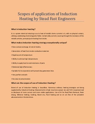 Scopes of application of Induction
Heating by Stead Fast Engineers
What is Induction heating?
It is a system electrical inducing so as to heat of metallic items currents in it, with no physical contact,
utilizing substituting electromagnetic fields. Incited eddy currents coursing through the resistance of the
metallic articles, prompts joule heating from inside.
What makes Induction heating strategy exceptionally unique?
• Non–contact exchange of a lot of vitality
• Generation of heat from inside conductive materials
• Rapid ascent of temperature
• Ability to achieve high temperatures
• Ability to apply heat to restricted zone of parts
• Relatively high effectiveness
• Suitable for incorporation with present day generation lines
• Very perfect and safe
• No natural contamination
What are the scopes of use of Induction Heating?
Extent of use of Induction Heating is boundless. Numerous ordinary heating strategies are being
supplanted by Induction Heating. Advancements in high recurrence power era and Fall in expenses lead
to disclosure of more current and more viable applications. Use of IH for Rust/Paint Removal, Resin
drying, Adhesive holding, Cooking, Steam era, Fluid heating and so on are few of the prevalent
advancements in the late times.
 