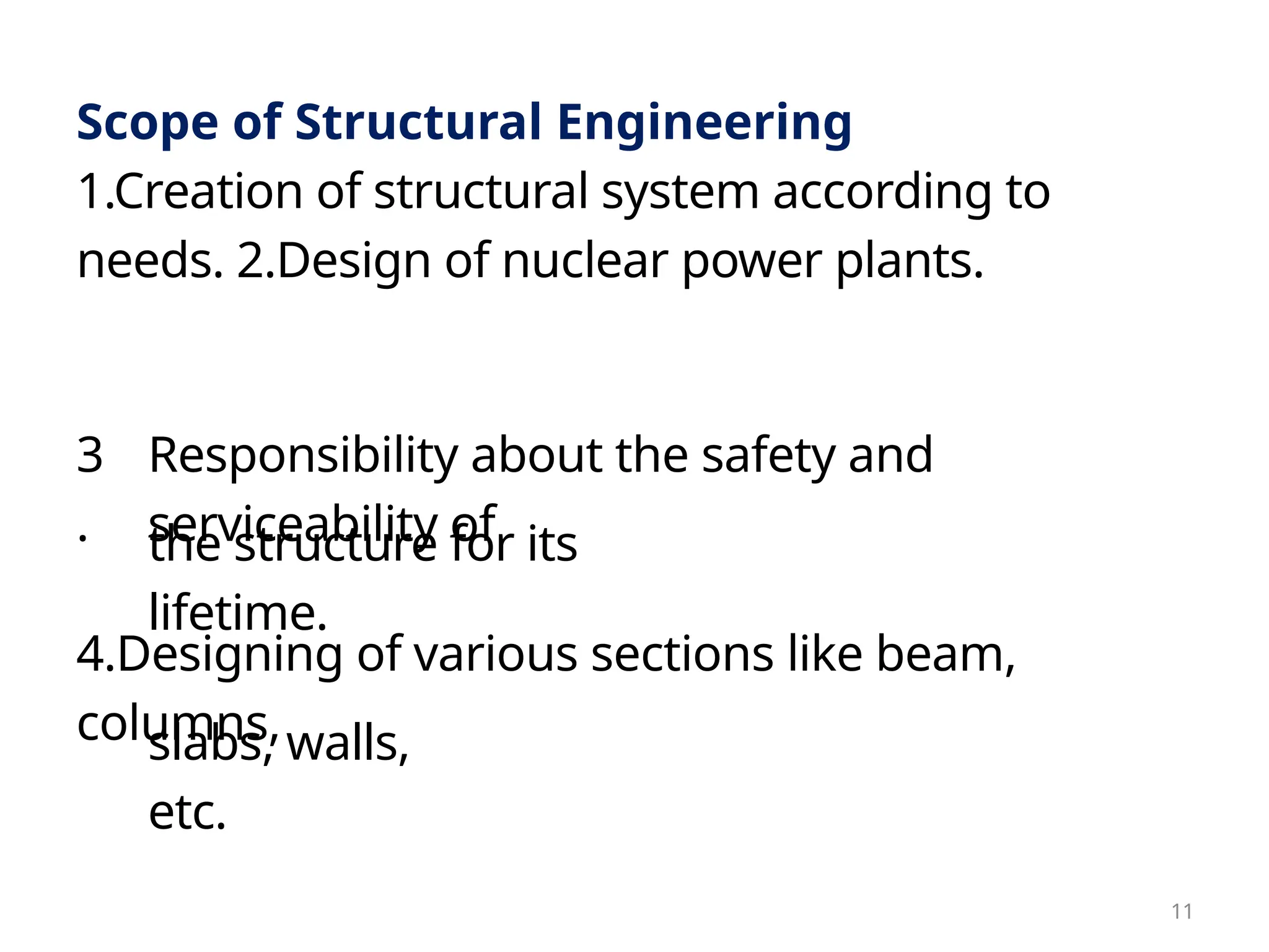 slabs, walls,
etc.
the structure for its
lifetime.
Scope of Structural Engineering
1.Creation of structural system according to
needs. 2.Design of nuclear power plants.
3
.
Responsibility about the safety and
serviceability of
4.Designing of various sections like beam,
columns,
11
 