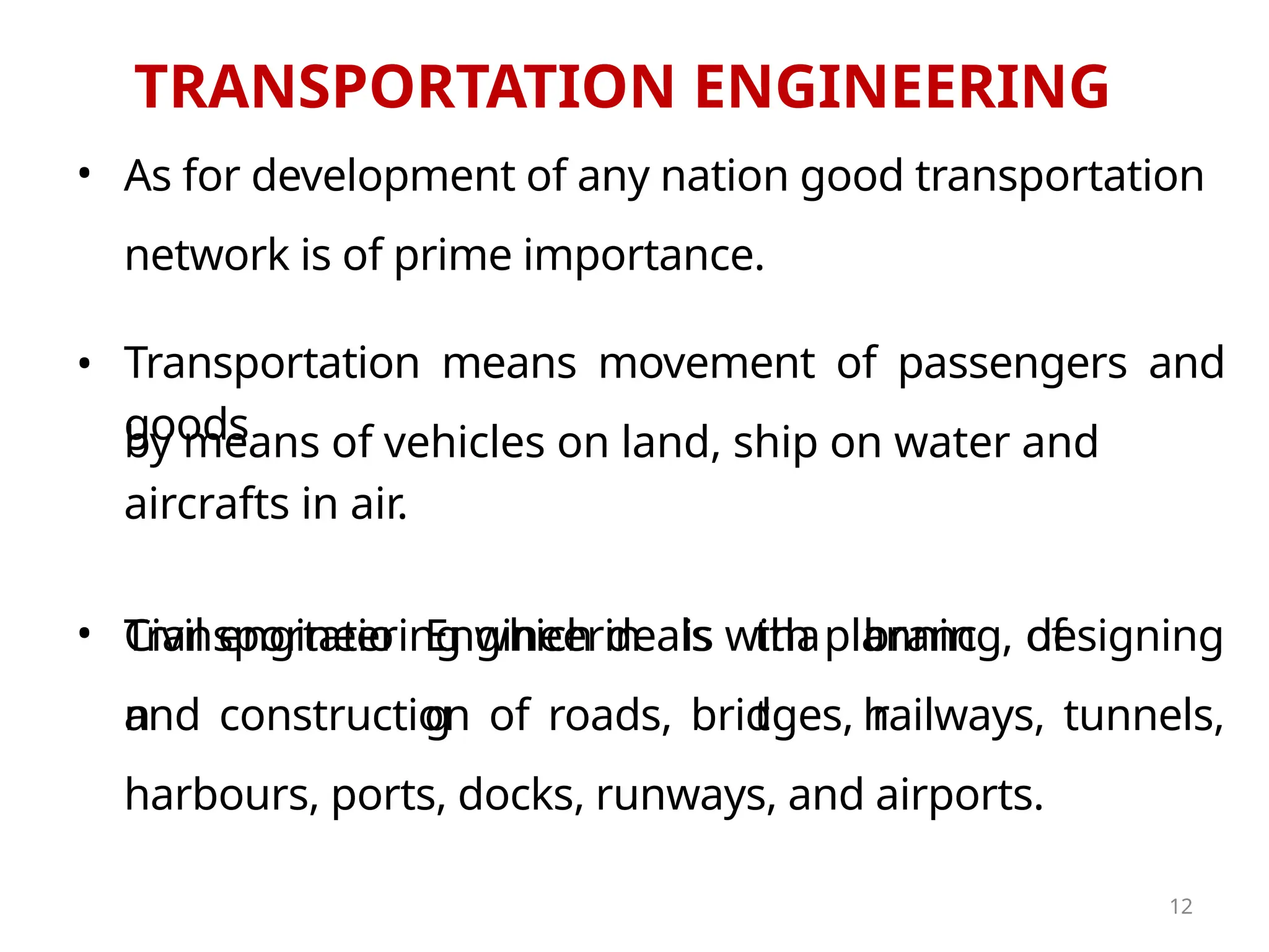 TRANSPORTATION ENGINEERING
•
•
As for development of any nation good transportation
network is of prime importance.
by means of vehicles on land, ship on water and
aircrafts in air.
Transportatio
n
Engineerin
g
is tha
t
branc
h
of
Civil engineering which deals with planning, designing
and construction of roads, bridges, railways, tunnels,
harbours, ports, docks, runways, and airports.
12
• Transportation means movement of passengers and
goods
 