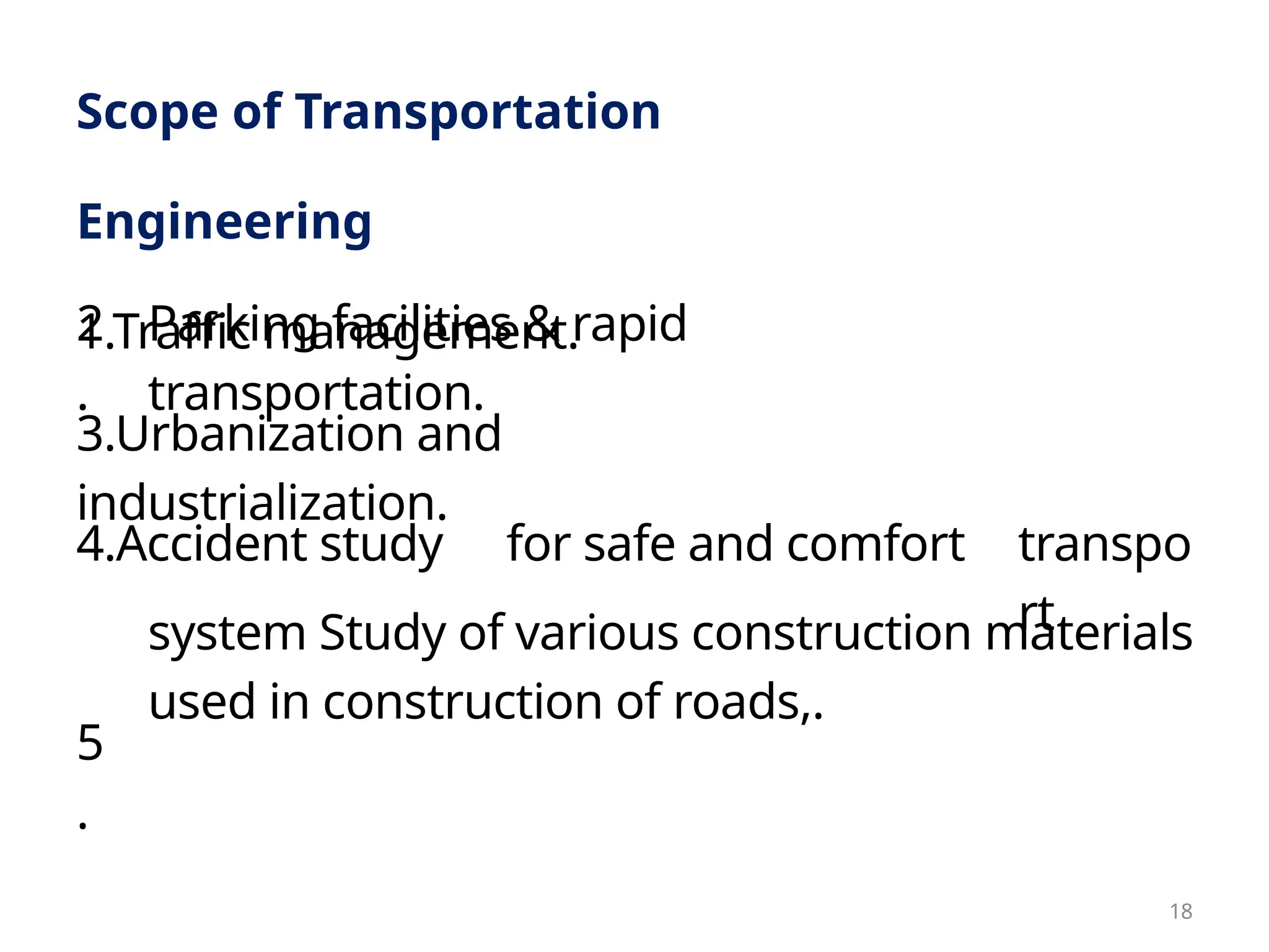 system Study of various construction materials
used in construction of roads,.
3.Urbanization and
industrialization.
Scope of Transportation
Engineering
1.Traffic management.
2
.
5
.
4.Accident study
Parking facilities & rapid
transportation.
for safe and comfort transpo
rt
18
 