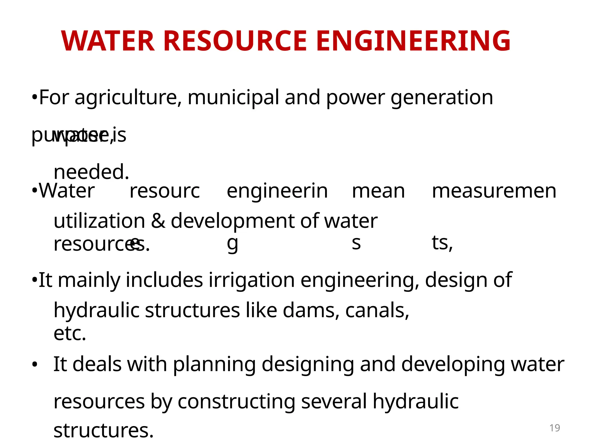 WATER RESOURCE ENGINEERING
resources by constructing several hydraulic
structures.
•For agriculture, municipal and power generation
purpose,
water is
needed.
•Water resourc
e
engineerin
g
mean
s
measuremen
ts,
utilization & development of water
resources.
•It mainly includes irrigation engineering, design of
hydraulic structures like dams, canals,
etc.
• It deals with planning designing and developing water
19
 