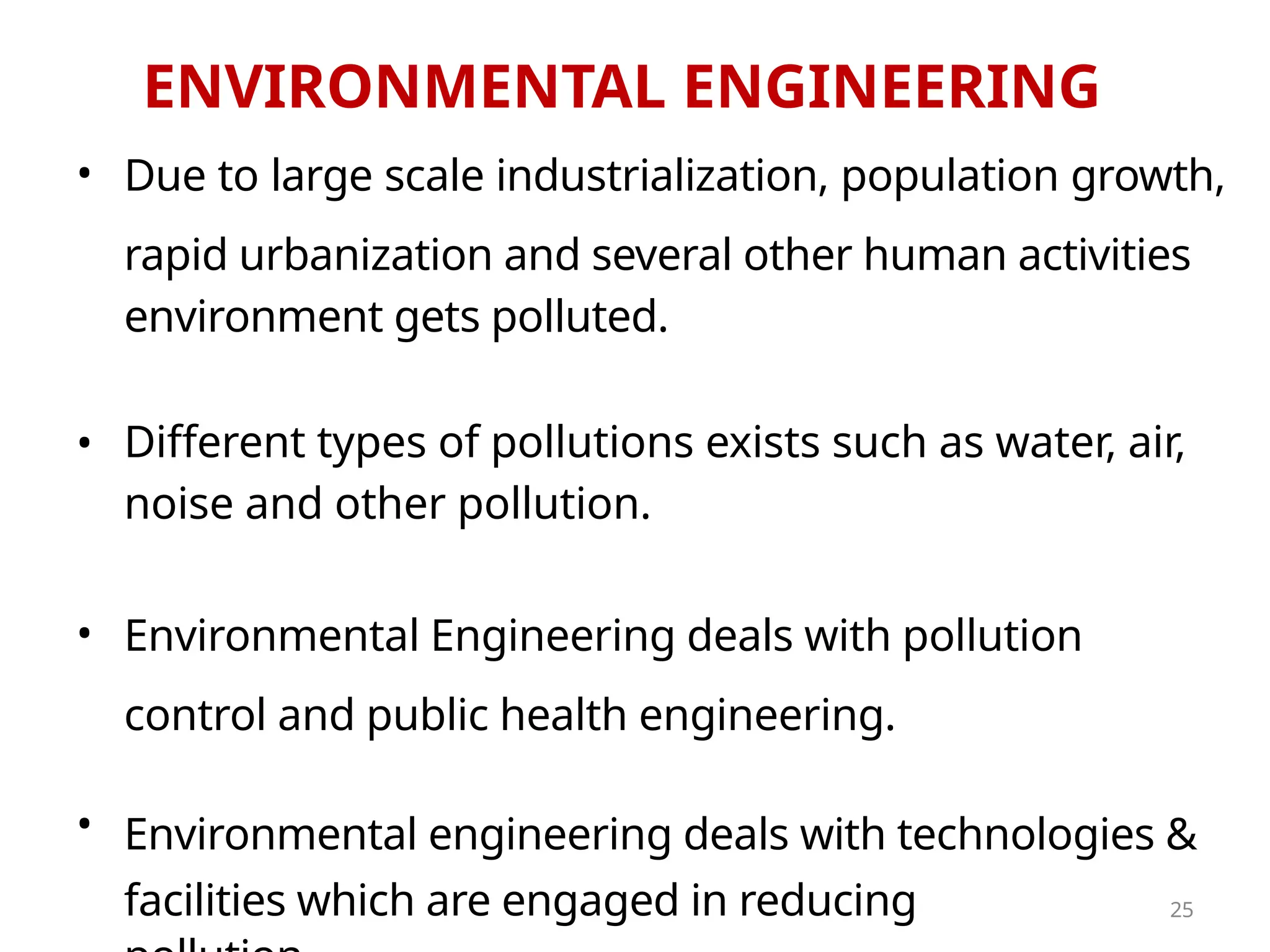 ENVIRONMENTAL ENGINEERING
•
•
•
•
Due to large scale industrialization, population growth,
rapid urbanization and several other human activities
environment gets polluted.
Different types of pollutions exists such as water, air,
noise and other pollution.
Environmental Engineering deals with pollution
control and public health engineering.
Environmental engineering deals with technologies &
facilities which are engaged in reducing 25
 