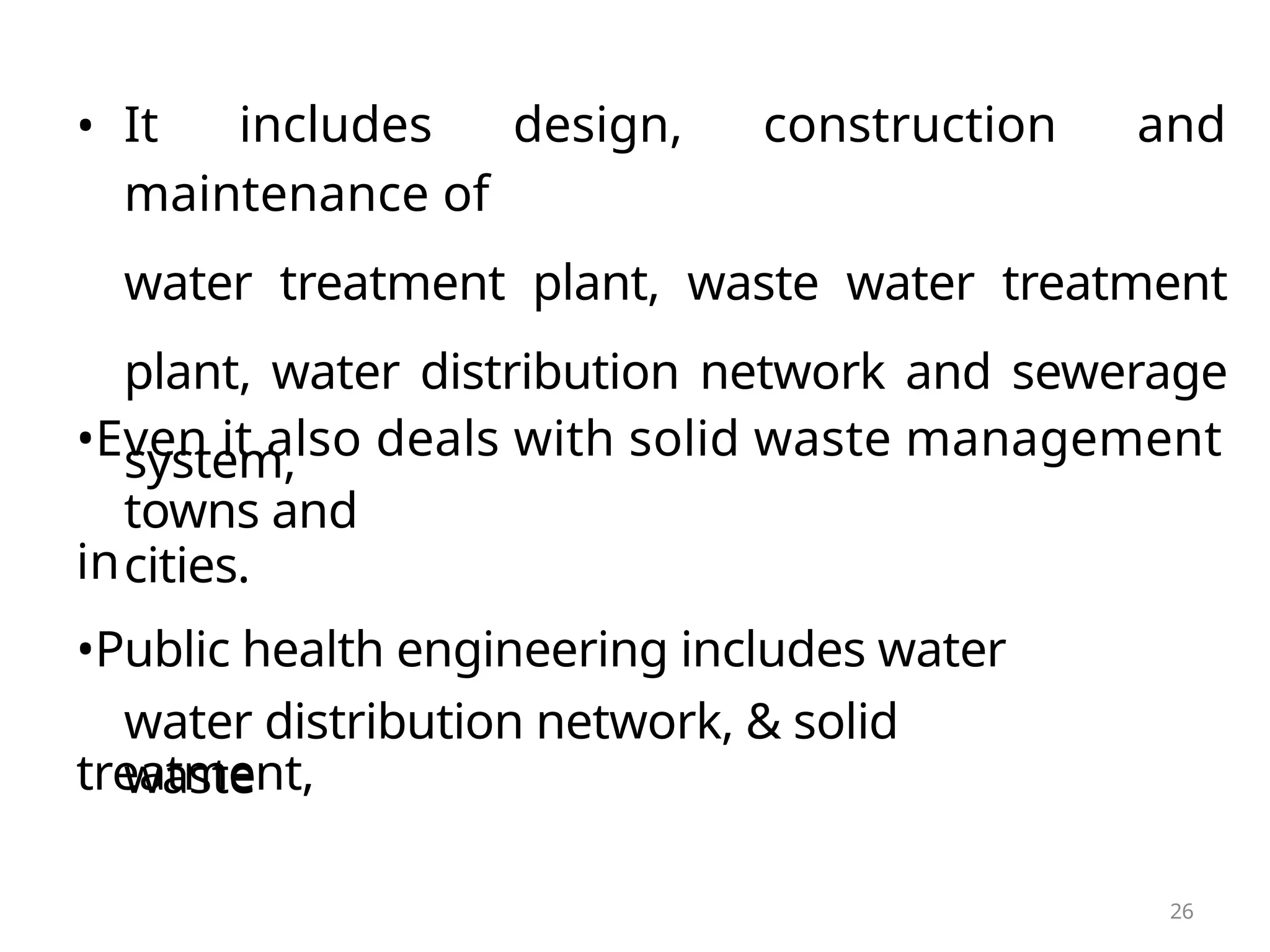 • It includes design, construction and
maintenance of
water treatment plant, waste water treatment
plant, water distribution network and sewerage
system,
•Even it also deals with solid waste management
in
towns and
cities.
•Public health engineering includes water
treatment,
water distribution network, & solid
waste
26
 