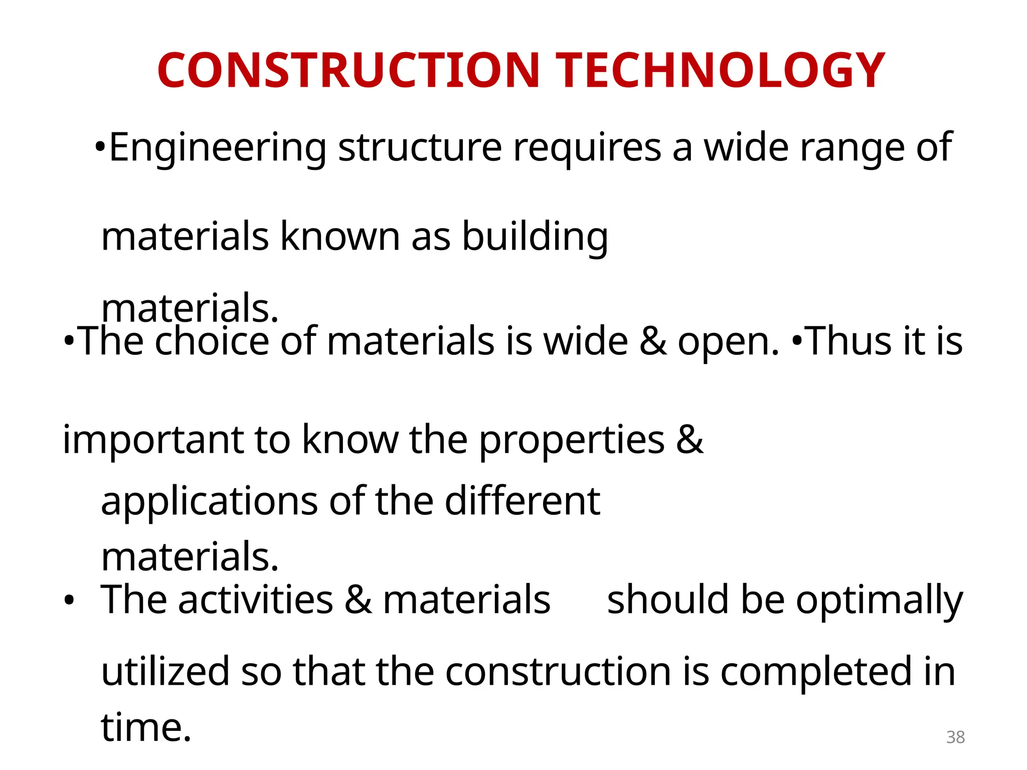 CONSTRUCTION TECHNOLOGY
•Engineering structure requires a wide range of
• The activities & materials
materials known as building
materials.
•The choice of materials is wide & open. •Thus it is
important to know the properties &
should be optimally
applications of the different
materials.
utilized so that the construction is completed in
time. 38
 