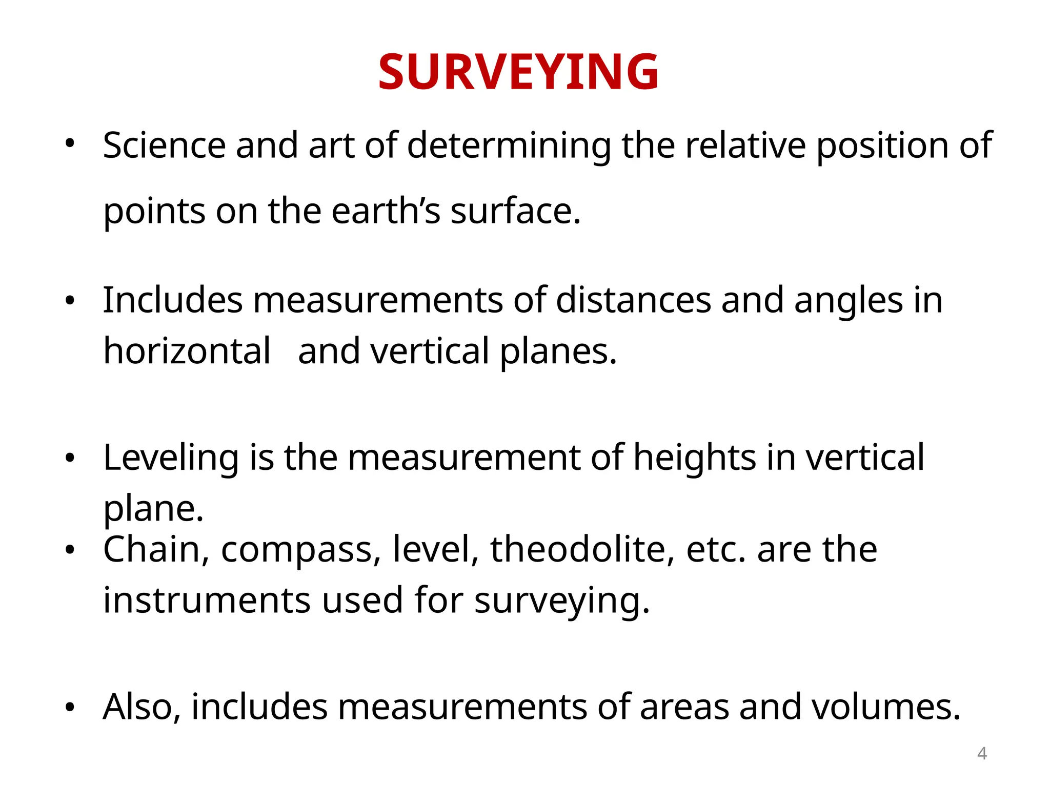 SURVEYING
•
•
•
and vertical planes.
Also, includes measurements of areas and volumes.
Science and art of determining the relative position of
points on the earth’s surface.
Chain, compass, level, theodolite, etc. are the
instruments used for surveying.
•
• Leveling is the measurement of heights in vertical
plane.
Includes measurements of distances and angles in
horizontal
4
 