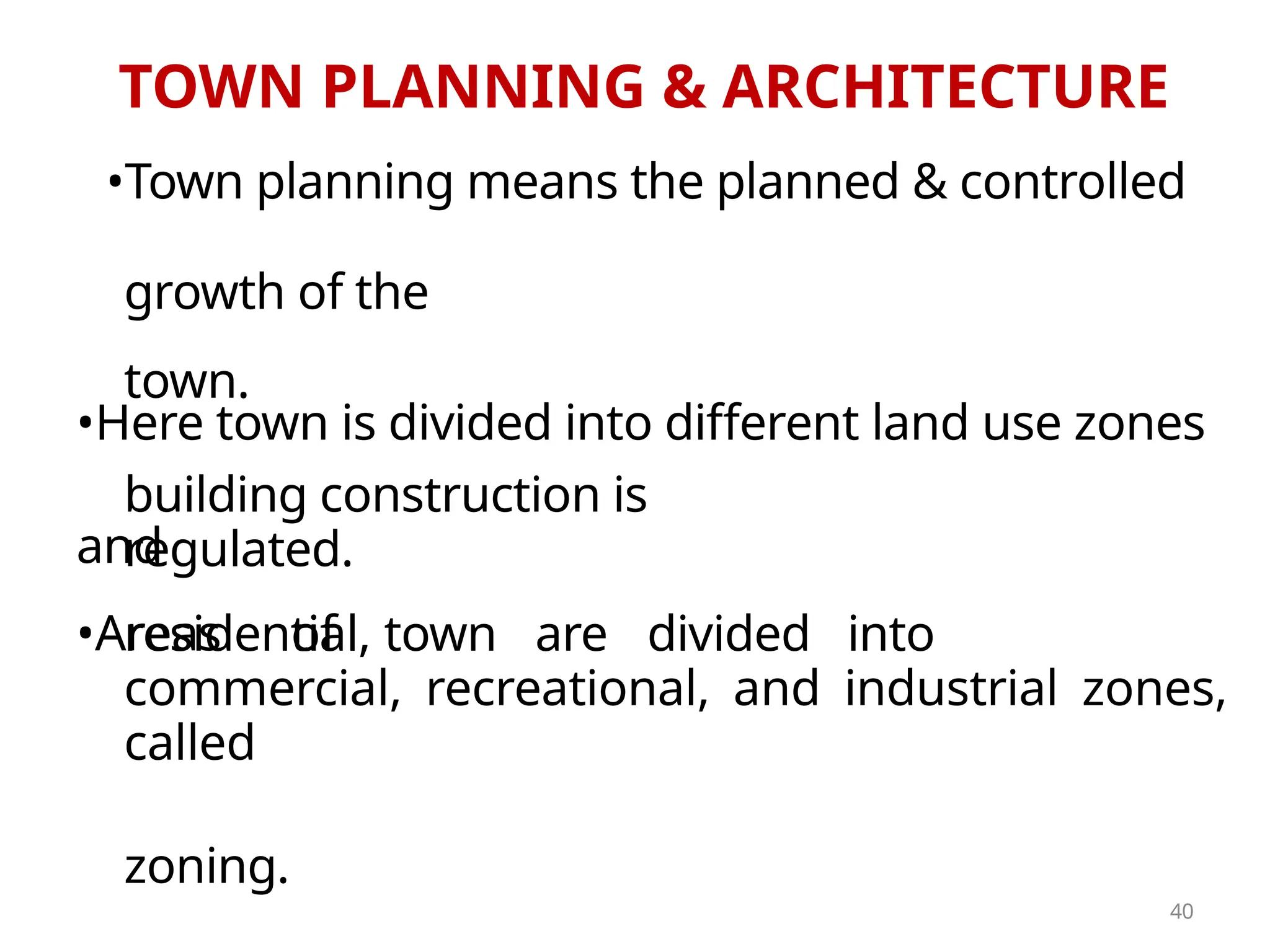 TOWN PLANNING & ARCHITECTURE
•Town planning means the planned & controlled
growth of the
town.
•Here town is divided into different land use zones
and
building construction is
regulated.
•Areas of town are divided into
residential,
commercial, recreational, and industrial zones,
called
zoning.
40
 
