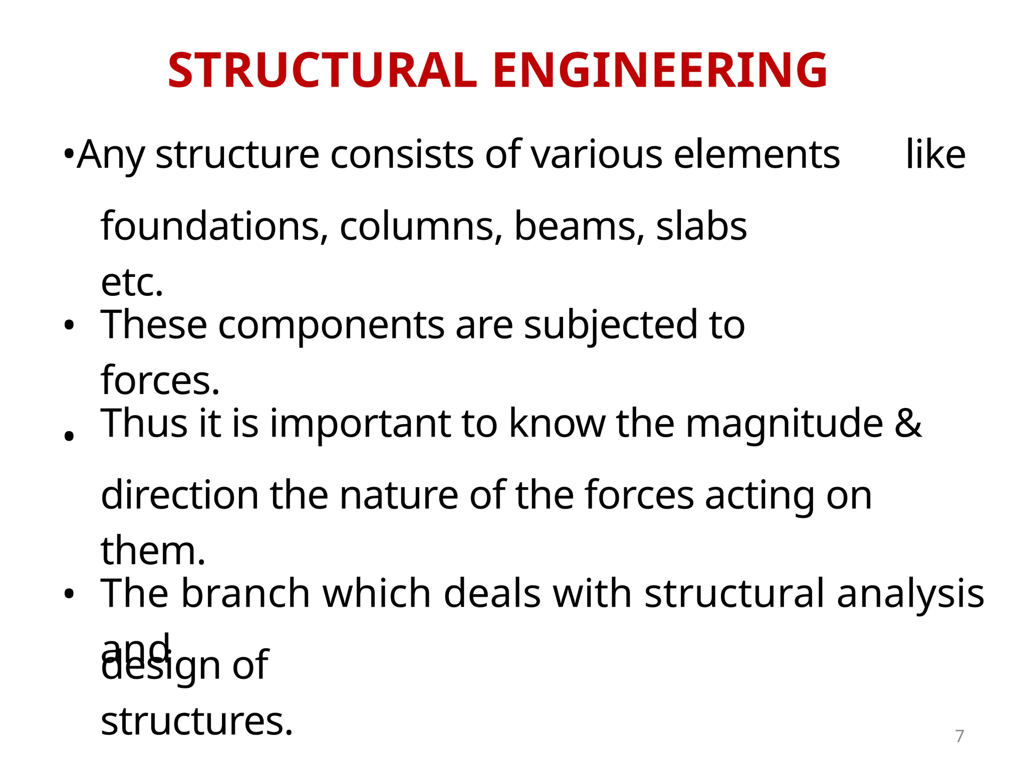 STRUCTURAL ENGINEERING
•
•
design of
structures.
These components are subjected to
forces.
•Any structure consists of various elements
direction the nature of the forces acting on
them.
like
foundations, columns, beams, slabs
etc.
Thus it is important to know the magnitude &
The branch which deals with structural analysis
and
•
7
 