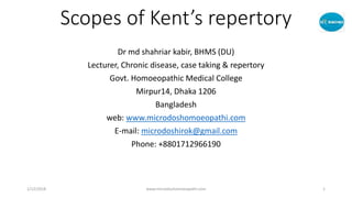Scopes of Kent’s repertory
Dr md shahriar kabir, BHMS (DU)
Lecturer, Chronic disease, case taking & repertory
Govt. Homoeopathic Medical College
Mirpur14, Dhaka 1206
Bangladesh
web: www.microdoshomoeopathi.com
E-mail: microdoshirok@gmail.com
Phone: +8801712966190
1/12/2018 www.microdoshomoeopathi.com 1
 