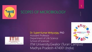 SCOPES OF MICROBIOLOGY
Dr. Sujeet Kumar Mrityunjay, PhD
Assistant Professor
Department of Life Science
School of Sciences
ITM University,Gwalior (Turari Campus)
Madhya Pradesh-474001 (India)
1
 
