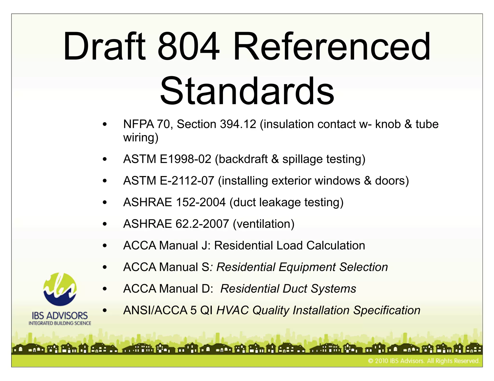 Draft 804 Referenced
      Standards
  •   NFPA 70, Section 394.12 (insulation contact w- knob & tube
      wiring)
  •   ASTM E1998-02 (backdraft & spillage testing)
  •   ASTM E-2112-07 (installing exterior windows & doors)
  •   ASHRAE 152-2004 (duct leakage testing)
  •   ASHRAE 62.2-2007 (ventilation)
  •   ACCA Manual J: Residential Load Calculation
  •   ACCA Manual S: Residential Equipment Selection
  •   ACCA Manual D: Residential Duct Systems
  •   ANSI/ACCA 5 QI HVAC Quality Installation Specification
 