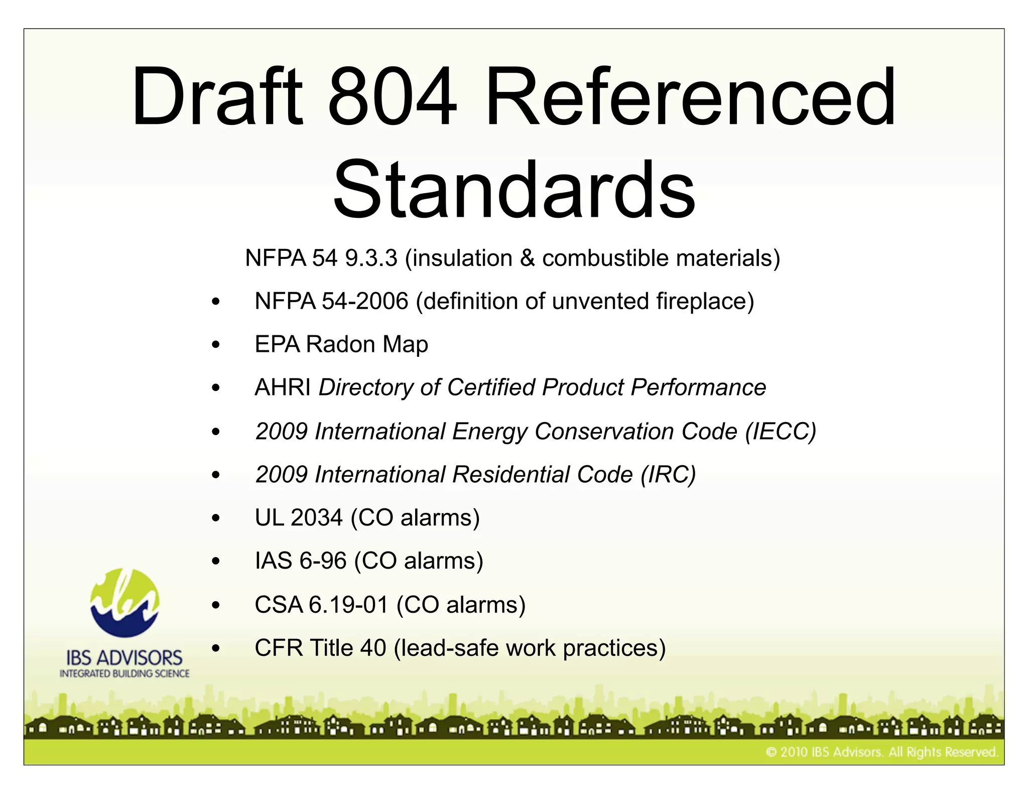 Draft 804 Referenced
      Standards
      NFPA 54 9.3.3 (insulation & combustible materials)
  •   NFPA 54-2006 (definition of unvented fireplace)
  •   EPA Radon Map
  •   AHRI Directory of Certified Product Performance
  •   2009 International Energy Conservation Code (IECC)
  •   2009 International Residential Code (IRC)
  •   UL 2034 (CO alarms)
  •   IAS 6-96 (CO alarms)
  •   CSA 6.19-01 (CO alarms)
  •   CFR Title 40 (lead-safe work practices)
 