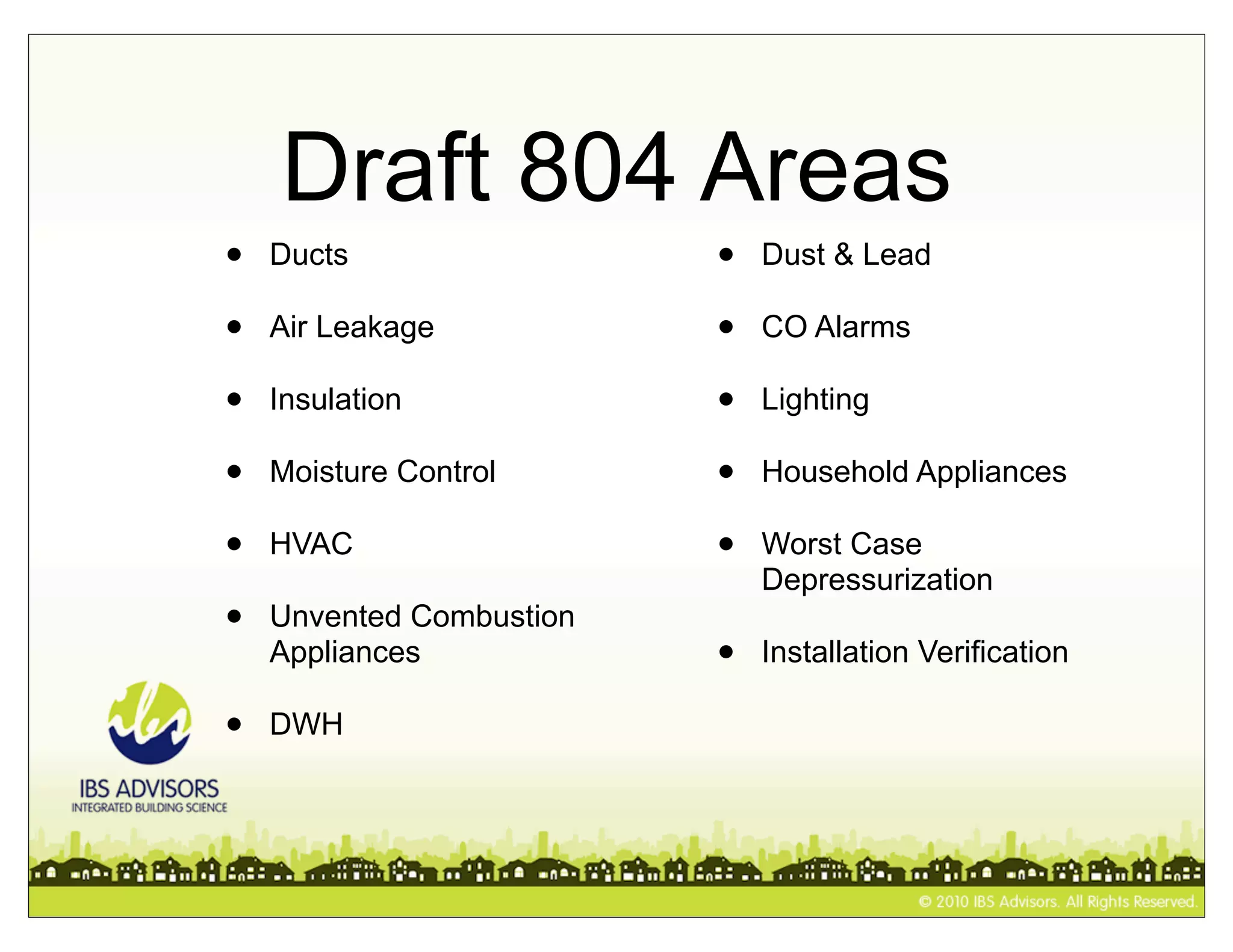 Draft 804 Areas
•   Ducts                 •   Dust & Lead

•   Air Leakage           •   CO Alarms

•   Insulation            •   Lighting

•   Moisture Control      •   Household Appliances

•   HVAC                  •   Worst Case
                              Depressurization
•   Unvented Combustion
    Appliances            •   Installation Verification

•   DWH
 