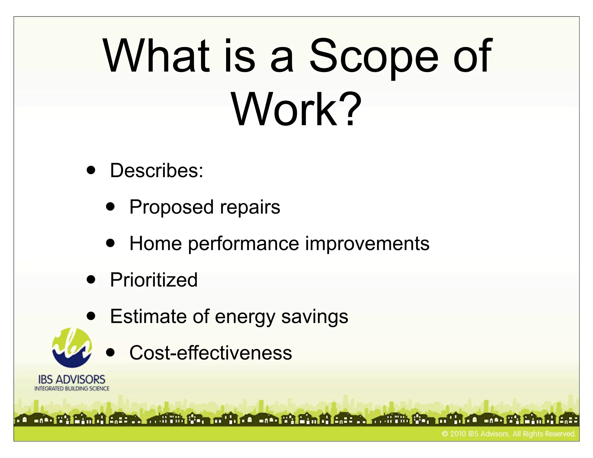 What is a Scope of
          Work?
•   Describes:

    •   Proposed repairs

    •   Home performance improvements

•   Prioritized

•   Estimate of energy savings

    •   Cost-effectiveness
 