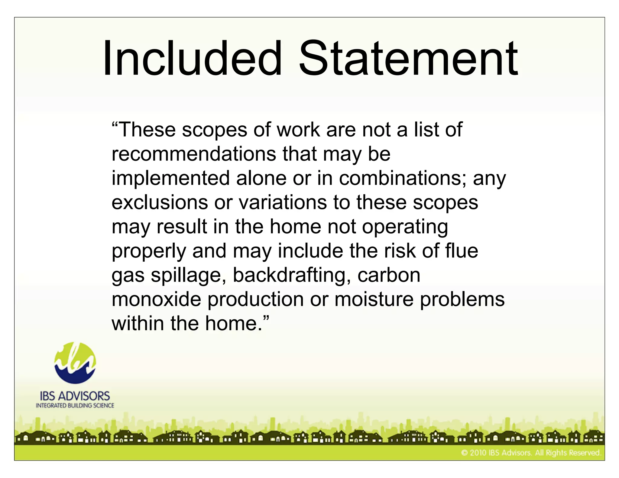 Included Statement
“These scopes of work are not a list of
recommendations that may be
implemented alone or in combinations; any
exclusions or variations to these scopes
may result in the home not operating
properly and may include the risk of flue
gas spillage, backdrafting, carbon
monoxide production or moisture problems
within the home.”
 