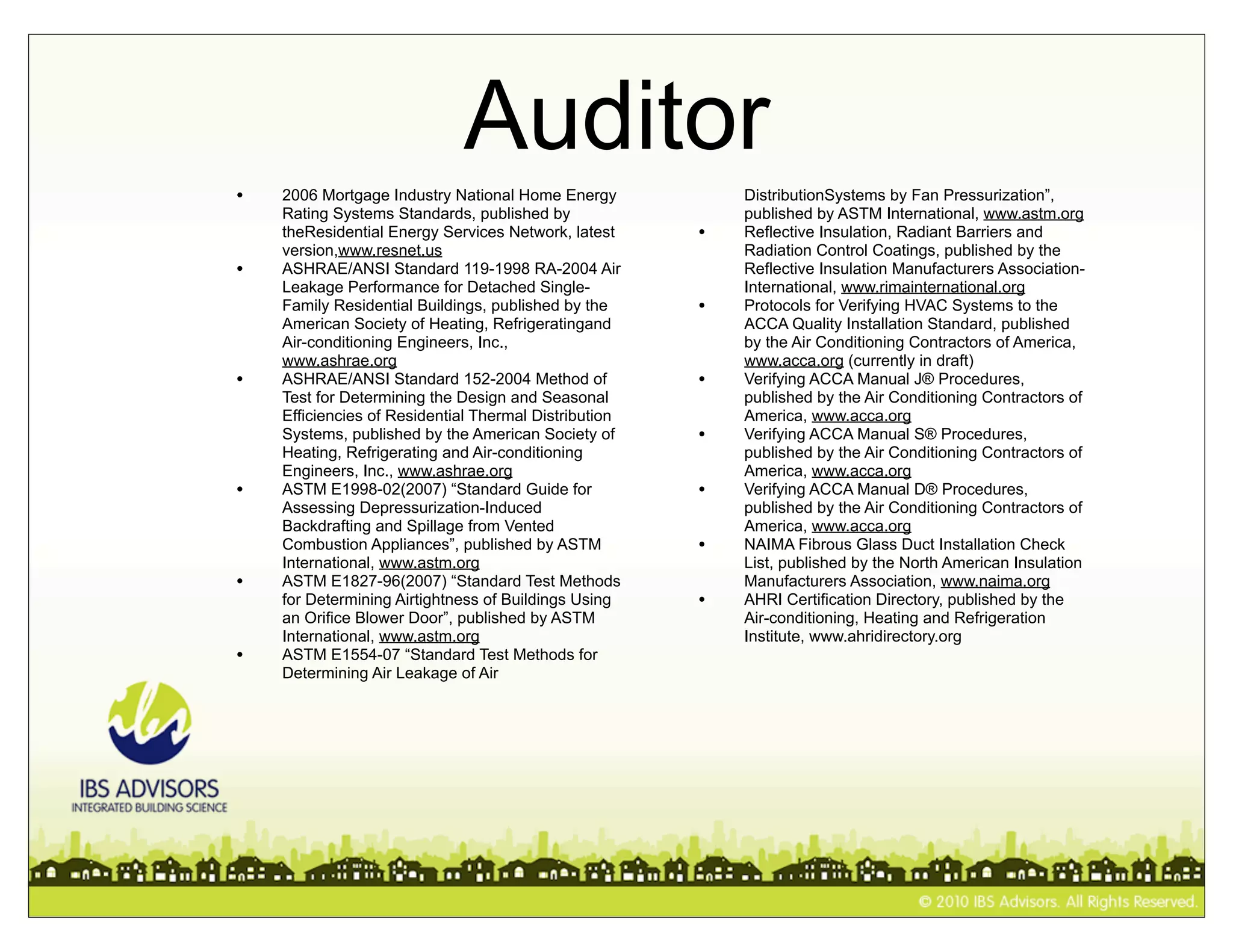 Auditor
•   2006 Mortgage Industry National Home Energy            DistributionSystems by Fan Pressurization”,
    Rating Systems Standards, published by                 published by ASTM International, www.astm.org
    theResidential Energy Services Network, latest     •   Reflective Insulation, Radiant Barriers and
    version,www.resnet.us                                  Radiation Control Coatings, published by the
•   ASHRAE/ANSI Standard 119-1998 RA-2004 Air              Reflective Insulation Manufacturers Association-
    Leakage Performance for Detached Single-               International, www.rimainternational.org
    Family Residential Buildings, published by the     •   Protocols for Verifying HVAC Systems to the
    American Society of Heating, Refrigeratingand          ACCA Quality Installation Standard, published
    Air-conditioning Engineers, Inc.,                      by the Air Conditioning Contractors of America,
    www.ashrae.org                                         www.acca.org (currently in draft)
•   ASHRAE/ANSI Standard 152-2004 Method of            •   Verifying ACCA Manual J® Procedures,
    Test for Determining the Design and Seasonal           published by the Air Conditioning Contractors of
    Efficiencies of Residential Thermal Distribution       America, www.acca.org
    Systems, published by the American Society of      •   Verifying ACCA Manual S® Procedures,
    Heating, Refrigerating and Air-conditioning            published by the Air Conditioning Contractors of
    Engineers, Inc., www.ashrae.org                        America, www.acca.org
•   ASTM E1998-02(2007) “Standard Guide for            •   Verifying ACCA Manual D® Procedures,
    Assessing Depressurization-Induced                     published by the Air Conditioning Contractors of
    Backdrafting and Spillage from Vented                  America, www.acca.org
    Combustion Appliances”, published by ASTM          •   NAIMA Fibrous Glass Duct Installation Check
    International, www.astm.org                            List, published by the North American Insulation
•   ASTM E1827-96(2007) “Standard Test Methods             Manufacturers Association, www.naima.org
    for Determining Airtightness of Buildings Using    •   AHRI Certification Directory, published by the
    an Orifice Blower Door”, published by ASTM             Air-conditioning, Heating and Refrigeration
    International, www.astm.org                            Institute, www.ahridirectory.org
•   ASTM E1554-07 “Standard Test Methods for
    Determining Air Leakage of Air
 