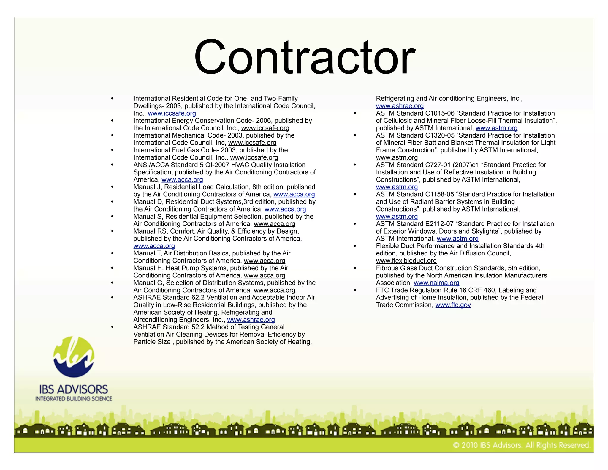 Contractor
•   International Residential Code for One- and Two-Family                Refrigerating and Air-conditioning Engineers, Inc.,
    Dwellings- 2003, published by the International Code Council,         www.ashrae.org
    Inc., www.iccsafe.org                                             •   ASTM Standard C1015-06 “Standard Practice for Installation
•   International Energy Conservation Code- 2006, published by            of Cellulosic and Mineral Fiber Loose-Fill Thermal Insulation”,
    the International Code Council, Inc., www.iccsafe.org                 published by ASTM International, www.astm.org
•   International Mechanical Code- 2003, published by the             •   ASTM Standard C1320-05 “Standard Practice for Installation
    International Code Council, Inc, www.iccsafe.org                      of Mineral Fiber Batt and Blanket Thermal Insulation for Light
•   International Fuel Gas Code- 2003, published by the                   Frame Construction”, published by ASTM International,
    International Code Council, Inc., www.iccsafe.org                     www.astm.org
•   ANSI/ACCA Standard 5 QI-2007 HVAC Quality Installation            •   ASTM Standard C727-01 (2007)e1 “Standard Practice for
    Specification, published by the Air Conditioning Contractors of       Installation and Use of Reflective Insulation in Building
    America, www.acca.org                                                 Constructions”, published by ASTM International,
•   Manual J, Residential Load Calculation, 8th edition, published        www.astm.org
    by the Air Conditioning Contractors of America, www.acca.org      •   ASTM Standard C1158-05 “Standard Practice for Installation
•   Manual D, Residential Duct Systems,3rd edition, published by          and Use of Radiant Barrier Systems in Building
    the Air Conditioning Contractors of America, www.acca.org             Constructions”, published by ASTM International,
•   Manual S, Residential Equipment Selection, published by the           www.astm.org
    Air Conditioning Contractors of America, www.acca.org             •   ASTM Standard E2112-07 “Standard Practice for Installation
•   Manual RS, Comfort, Air Quality, & Efficiency by Design,              of Exterior Windows, Doors and Skylights”, published by
    published by the Air Conditioning Contractors of America,             ASTM International, www.astm.org
    www.acca.org                                                      •   Flexible Duct Performance and Installation Standards 4th
•   Manual T, Air Distribution Basics, published by the Air               edition, published by the Air Diffusion Council,
    Conditioning Contractors of America, www.acca.org                     www.flexibleduct.org
•   Manual H, Heat Pump Systems, published by the Air                 •   Fibrous Glass Duct Construction Standards, 5th edition,
    Conditioning Contractors of America, www.acca.org                     published by the North American Insulation Manufacturers
•   Manual G, Selection of Distribution Systems, published by the         Association, www.naima.org
    Air Conditioning Contractors of America, www.acca.org             •   FTC Trade Regulation Rule 16 CRF 460, Labeling and
•   ASHRAE Standard 62.2 Ventilation and Acceptable Indoor Air            Advertising of Home Insulation, published by the Federal
    Quality in Low-Rise Residential Buildings, published by the           Trade Commission, www.ftc.gov
    American Society of Heating, Refrigerating and
    Airconditioning Engineers, Inc., www.ashrae.org
•   ASHRAE Standard 52.2 Method of Testing General
    Ventilation Air-Cleaning Devices for Removal Efficiency by
    Particle Size , published by the American Society of Heating,
 