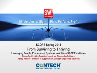 1© 2014 Steelwedge Software, Inc. Confidential.
Single Line of Sight: Plan, Perform, Profit
SCOPE Spring 2014
From Surviving to Thriving
Leveraging People, Process and Systems to Achieve S&OP Excellence
Danny Smith – Vice President Industries, Steelwedge Software
Randy Ramsey – Director of Supply Chain, Contech Engineered Solutions
 