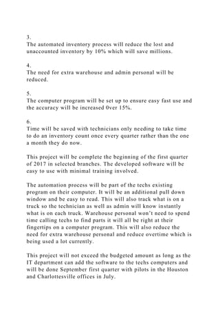 3.
The automated inventory process will reduce the lost and
unaccounted inventory by 10% which will save millions.
4.
The need for extra warehouse and admin personal will be
reduced.
5.
The computer program will be set up to ensure easy fast use and
the accuracy will be increased 0ver 15%.
6.
Time will be saved with technicians only needing to take time
to do an inventory count once every quarter rather than the one
a month they do now.
This project will be complete the beginning of the first quarter
of 2017 in selected branches. The developed software will be
easy to use with minimal training involved.
The automation process will be part of the techs existing
program on their computer. It will be an additional pull down
window and be easy to read. This will also track what is on a
truck so the technician as well as admin will know instantly
what is on each truck. Warehouse personal won’t need to spend
time calling techs to find parts it will all be right at their
fingertips on a computer program. This will also reduce the
need for extra warehouse personal and reduce overtime which is
being used a lot currently.
This project will not exceed the budgeted amount as long as the
IT department can add the software to the techs computers and
will be done September first quarter with pilots in the Houston
and Charlottesville offices in July.
 