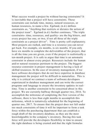 What success would a project be without having constraints? It
is inevitable that a project will have constraints. Those
constraints can include time, money, natural resources, or
human resources, to name a few. Egeland, (n.d.) defines
constraints as, “Anything that restricts or dictates the action of
the project team”. Egeland (n.d.) further continues, “The triple
constraints- time, resources, and quality- are the big hitters, and
every project has one, or two, if not all three of the triple
constraints as a project driver”. Time is pretty self-explanatory.
Most projects are rushed, and time is a resource you can never
get back. For example, six months, is six months. If you only
have six months to complete the deliverables of the project, that
is all the time you are given, even if the project is realistically a
ten-month project. It is safe to argue that time is an automatic
constraint in almost every project. Resources include the human
and/or natural resources pertinent to the project. The biggest
resource constraint in project management is having a lack of
skilled resources. In the case of inventory management, if we
have software developers that do not have expertise in database
management the project will be difficult to materialize. This is
why it is critical we contract a team of software developers
experienced in database management and can write the correct
programs and language to ensure the inventory updates in real-
time. Time is another constraint to be concerned about in this
project. We are currently halfway through quarter two, 2016. To
accomplish the milestone of completing the first version of the
software, there is less than eight months to accomplish this
milestone, which is tentatively scheduled for the beginning of
quarter one, 2017. To ensure that the project does not fall under
too much constraints of time it will be important to form a task
force within the purchasing department that can establish a
rough draft of the inventory database, as they are the most
knowledgeable in the company’s inventory. Having this task
force will provide the developers flexibility in time to ensure
the right database is being created and that the right formulas
 