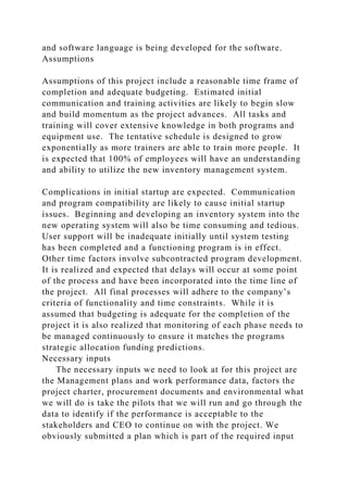 and software language is being developed for the software.
Assumptions
Assumptions of this project include a reasonable time frame of
completion and adequate budgeting. Estimated initial
communication and training activities are likely to begin slow
and build momentum as the project advances. All tasks and
training will cover extensive knowledge in both programs and
equipment use. The tentative schedule is designed to grow
exponentially as more trainers are able to train more people. It
is expected that 100% of employees will have an understanding
and ability to utilize the new inventory management system.
Complications in initial startup are expected. Communication
and program compatibility are likely to cause initial startup
issues. Beginning and developing an inventory system into the
new operating system will also be time consuming and tedious.
User support will be inadequate initially until system testing
has been completed and a functioning program is in effect.
Other time factors involve subcontracted program development.
It is realized and expected that delays will occur at some point
of the process and have been incorporated into the time line of
the project. All final processes will adhere to the company’s
criteria of functionality and time constraints. While it is
assumed that budgeting is adequate for the completion of the
project it is also realized that monitoring of each phase needs to
be managed continuously to ensure it matches the programs
strategic allocation funding predictions.
Necessary inputs
The necessary inputs we need to look at for this project are
the Management plans and work performance data, factors the
project charter, procurement documents and environmental what
we will do is take the pilots that we will run and go through the
data to identify if the performance is acceptable to the
stakeholders and CEO to continue on with the project. We
obviously submitted a plan which is part of the required input
 