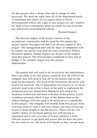 for this project who is doing what and in charge of what
processes. We need the input from all of the department heads
of timeframe and where we can expect them to finish.
Environmental effects are a part of any project we can’t control,
we need to have contingency plans to ensure we can overcome
any unforeseen environmental effects.
Desired Outputs
The desired outputs of the project charter or the
assumptions, constraints, and the need for this project the
project charter was approved and is an obvious output of this
project. The management plan and the dates of completion will
be outputs we can hit even with the time constraints. Project
document updates, change request are all part of the outputs
from this project. The final product completed in time and on
budget is the ultimate output now this project.
Stakeholders
The people that will need to be involved or the stakeholders
that I can think of for this project would be first the CEO of the
company they will need to buy off on the project and see the
need for this process. The head of the warehouse obviously will
need to be involved. The IT department will need to be involved
and will need to do a lion’s share of the work to implement the
automated process. Department Managers will need to be
involved, technicians will need to be part of the project. Local
warehouse personal which is part of the Admin team so the
Admin Manager will also need to be involved as a stakeholder
in this project. The company will benefit from this project from
a savings point of view it will save money and time not having
to use so many people to run the process. There will be a lot
smaller chance of inventory getting lost with having it
automated and it will save tons of money and have a more
efficient process to get parts and ensure that we have the parts
for our techs to use. The techs will benefit as they can put more
 