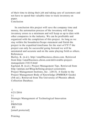 of their time to doing their job and taking care of customers and
not have to spend that valuable time to track inventory on
paper.
Conclusion
In conclusion this project will save the company time and
money, the automation process of the inventory will keep
inventory errors to a minimum and will keep us up to date with
other companies in the industry. We can be profitable and
organized with the completion of this project. As long as we
stay within the boundaries/Scope statement and finish the
project in the expedited timeframe for the start of FY17 the
project can only be successful going forward we will be
automated and accurate and on the same playing field as others.
References
Burley, K. (n.d.). http://smallbusiness.chron.com. Retrieved
from http://smallbusiness.chron.com/deliverable-project-
management-31615.html
Egeland, B. (n.d.). Project Management Tips. Retrieved from
http://pmtips.net/Blog/defining-project-constraints
Project Management Institute, Inc . (2013). A Guide to the
Project Management Body of Knowledge (PMBOK® Guide)
(5th ed.). Retrieved from The University of Phoenix eBook
Collection Database.
(
4/21/2016
) (
Strategic Management of Technological Innovation
) (
PRINTED
BY:
[email protected]
Printing
 