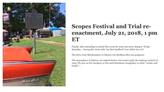 Scopes Festival and Trial re-
enactment, July 21, 2018, 1 pm
ET
Finally, after intending to attend this event for years but never doing it-’til last
Saturday… closing the circle with “my first landlord” (see slides #21-27)
The drive from Murfreesboro to Dayton (via McMinnville) was gorgeous.
The atmosphere in Dayton was indeed festive, but wasn’t quite the madcap carnival of
1925. We saw no live monkeys or fire-and-brimstone evangelists or other “cranks and
freaks”...
 
