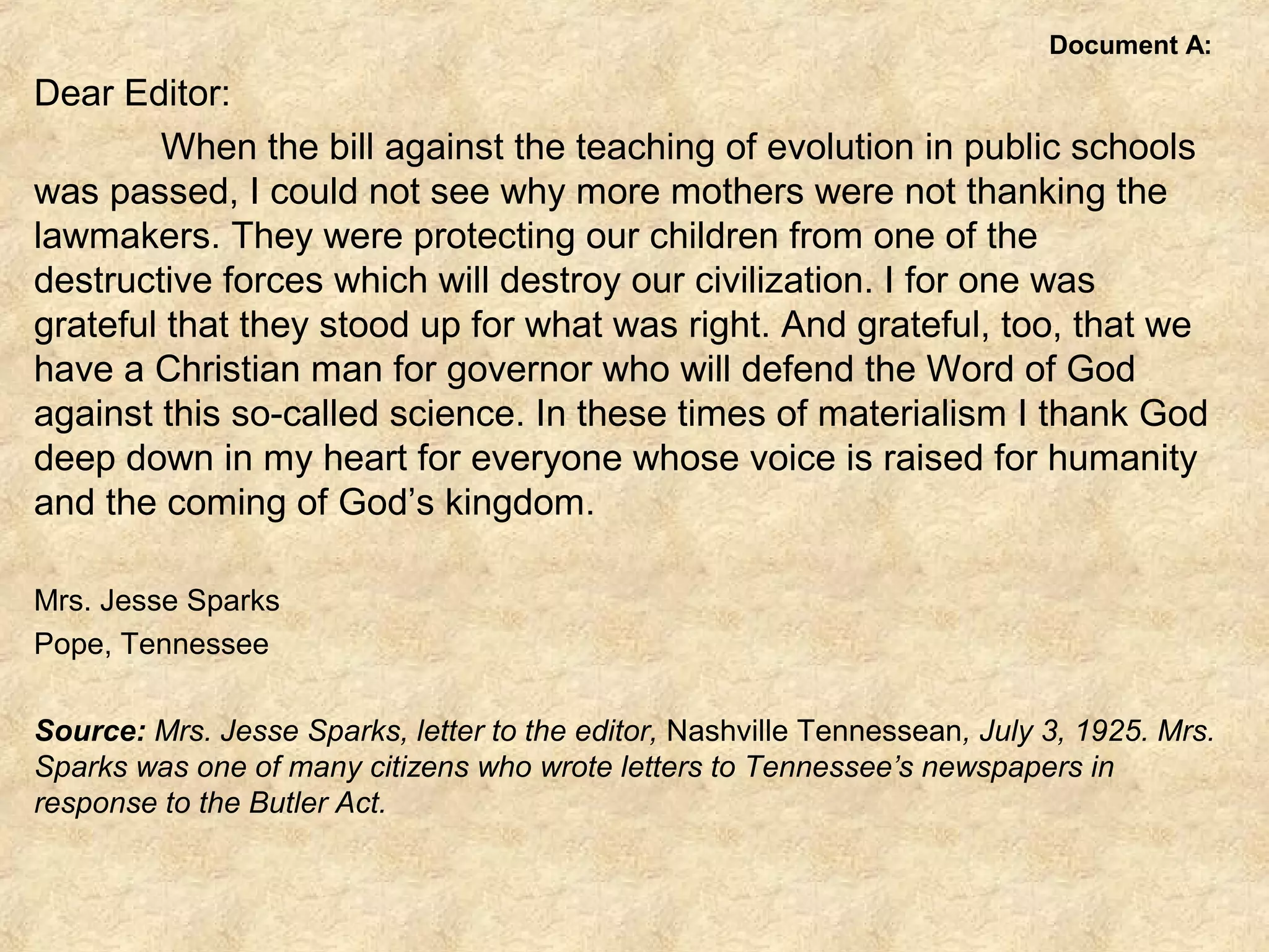Document A:
Dear Editor:
When the bill against the teaching of evolution in public schools
was passed, I could not see why more mothers were not thanking the
lawmakers. They were protecting our children from one of the
destructive forces which will destroy our civilization. I for one was
grateful that they stood up for what was right. And grateful, too, that we
have a Christian man for governor who will defend the Word of God
against this so-called science. In these times of materialism I thank God
deep down in my heart for everyone whose voice is raised for humanity
and the coming of God’s kingdom.
Mrs. Jesse Sparks
Pope, Tennessee
 
Source: Mrs. Jesse Sparks, letter to the editor, Nashville Tennessean, July 3, 1925. Mrs.
Sparks was one of many citizens who wrote letters to Tennessee’s newspapers in
response to the Butler Act.
 