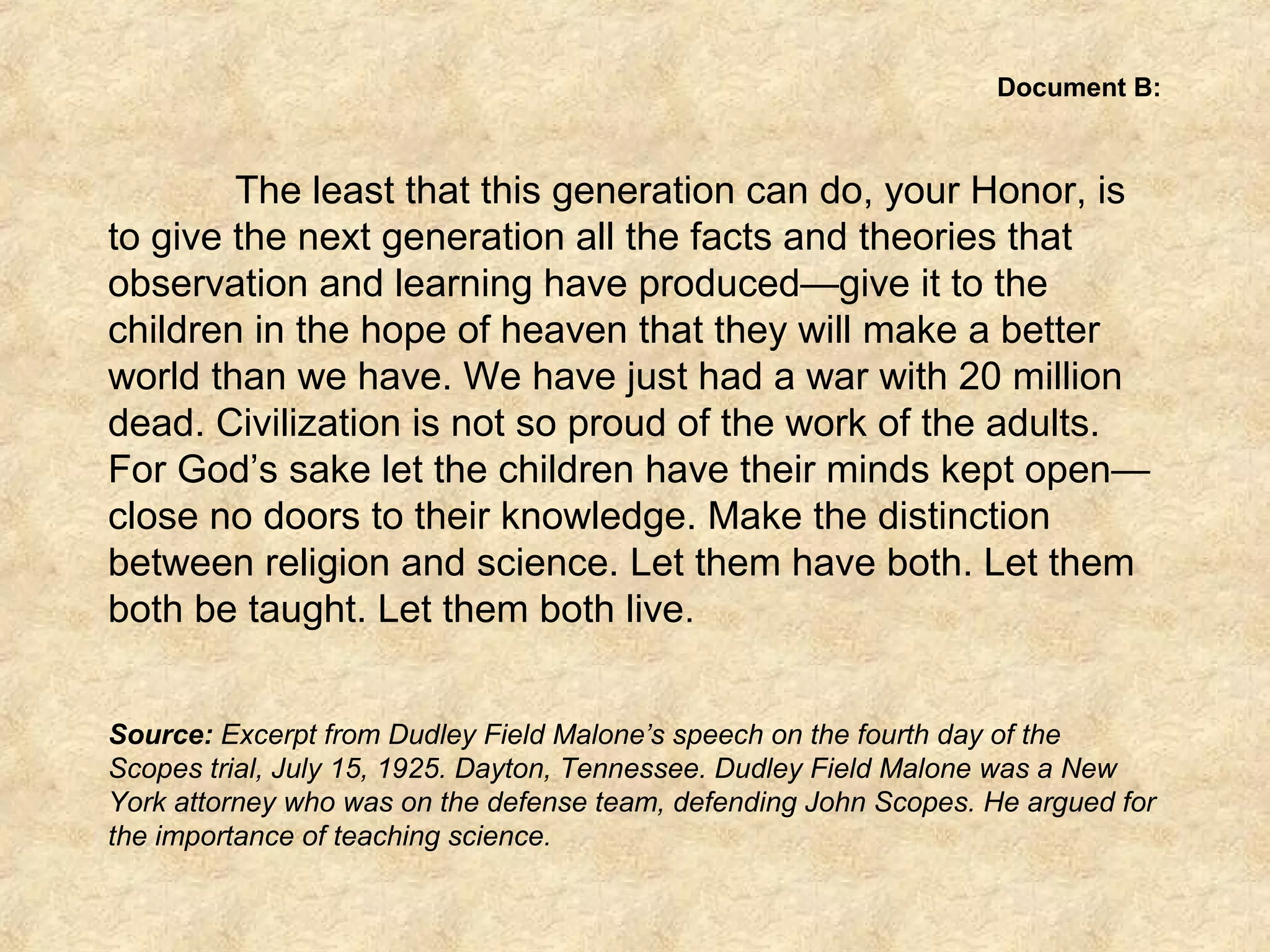 Document B:
The least that this generation can do, your Honor, is
to give the next generation all the facts and theories that
observation and learning have produced—give it to the
children in the hope of heaven that they will make a better
world than we have. We have just had a war with 20 million
dead. Civilization is not so proud of the work of the adults.
For God’s sake let the children have their minds kept open—
close no doors to their knowledge. Make the distinction
between religion and science. Let them have both. Let them
both be taught. Let them both live.
Source: Excerpt from Dudley Field Malone’s speech on the fourth day of the
Scopes trial, July 15, 1925. Dayton, Tennessee. Dudley Field Malone was a New
York attorney who was on the defense team, defending John Scopes. He argued for
the importance of teaching science.
 