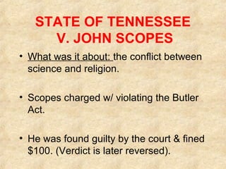 STATE OF TENNESSEE
V. JOHN SCOPES
• What was it about: the conflict between
science and religion.
• Scopes charged w/ violating the Butler
Act.
• He was found guilty by the court & fined
$100. (Verdict is later reversed).
 