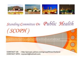 Standing Committee On                   Public Health
( SCOPH )


CONTACT US    : http://groups.yahoo.com/group/ifmsa­thailand 
CONTACT NPO : wynzent@hotmail.com
 