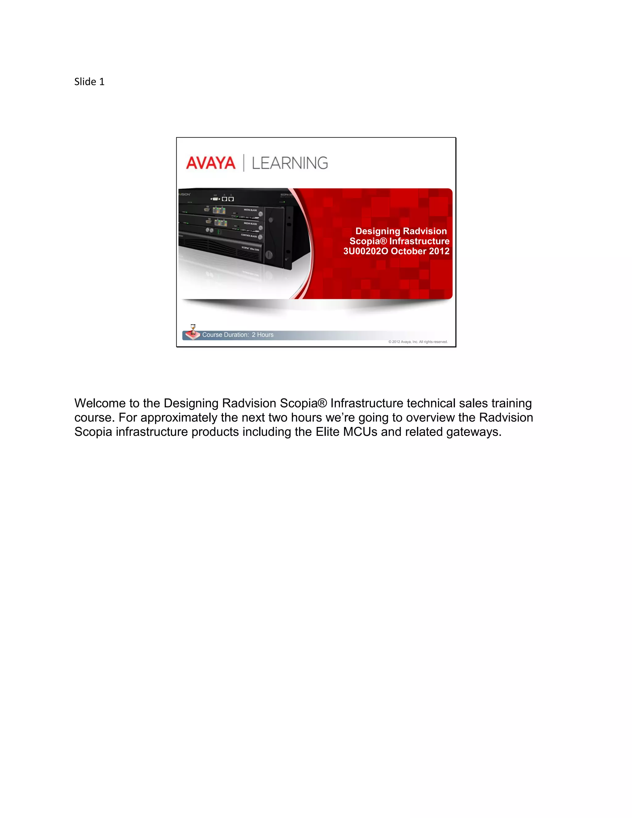 Slide 1
© 2012 Avaya, Inc. All rights reserved.
Course Duration: 2 Hours
Designing Radvision
Scopia® Infrastructure
3U00202O October 2012
Welcome to the Designing Radvision Scopia® Infrastructure technical sales training
course. For approximately the next two hours we’re going to overview the Radvision
Scopia infrastructure products including the Elite MCUs and related gateways.
 