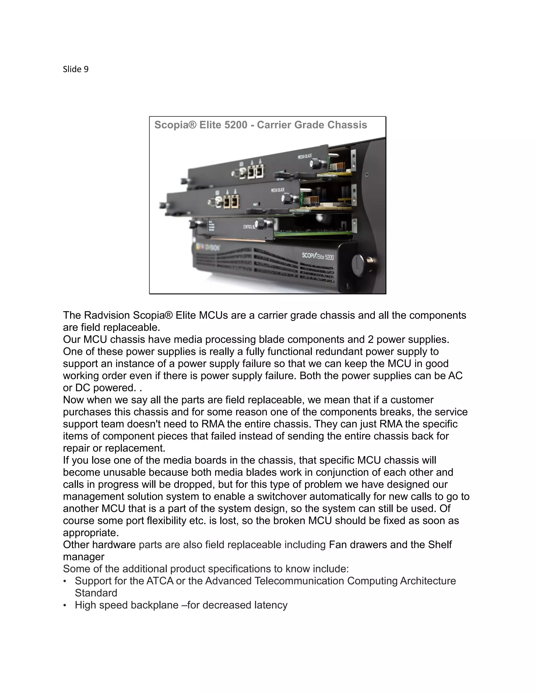 Slide 9
© 2012 Avaya, Inc. All rights reserved.
Scopia® Elite 5200 - Carrier Grade Chassis
ATCA Standard
High speed backplane for decreased latency
All parts are field replaceable
 AC/DC power supply with redundancy
 FAN drawers
 Media blades
 Shelf manager
The Radvision Scopia® Elite MCUs are a carrier grade chassis and all the components
are field replaceable.
Our MCU chassis have media processing blade components and 2 power supplies.
One of these power supplies is really a fully functional redundant power supply to
support an instance of a power supply failure so that we can keep the MCU in good
working order even if there is power supply failure. Both the power supplies can be AC
or DC powered. .
Now when we say all the parts are field replaceable, we mean that if a customer
purchases this chassis and for some reason one of the components breaks, the service
support team doesn't need to RMA the entire chassis. They can just RMA the specific
items of component pieces that failed instead of sending the entire chassis back for
repair or replacement.
If you lose one of the media boards in the chassis, that specific MCU chassis will
become unusable because both media blades work in conjunction of each other and
calls in progress will be dropped, but for this type of problem we have designed our
management solution system to enable a switchover automatically for new calls to go to
another MCU that is a part of the system design, so the system can still be used. Of
course some port flexibility etc. is lost, so the broken MCU should be fixed as soon as
appropriate.
Other hardware parts are also field replaceable including Fan drawers and the Shelf
manager
Some of the additional product specifications to know include:
• Support for the ATCA or the Advanced Telecommunication Computing Architecture
Standard
• High speed backplane –for decreased latency
 