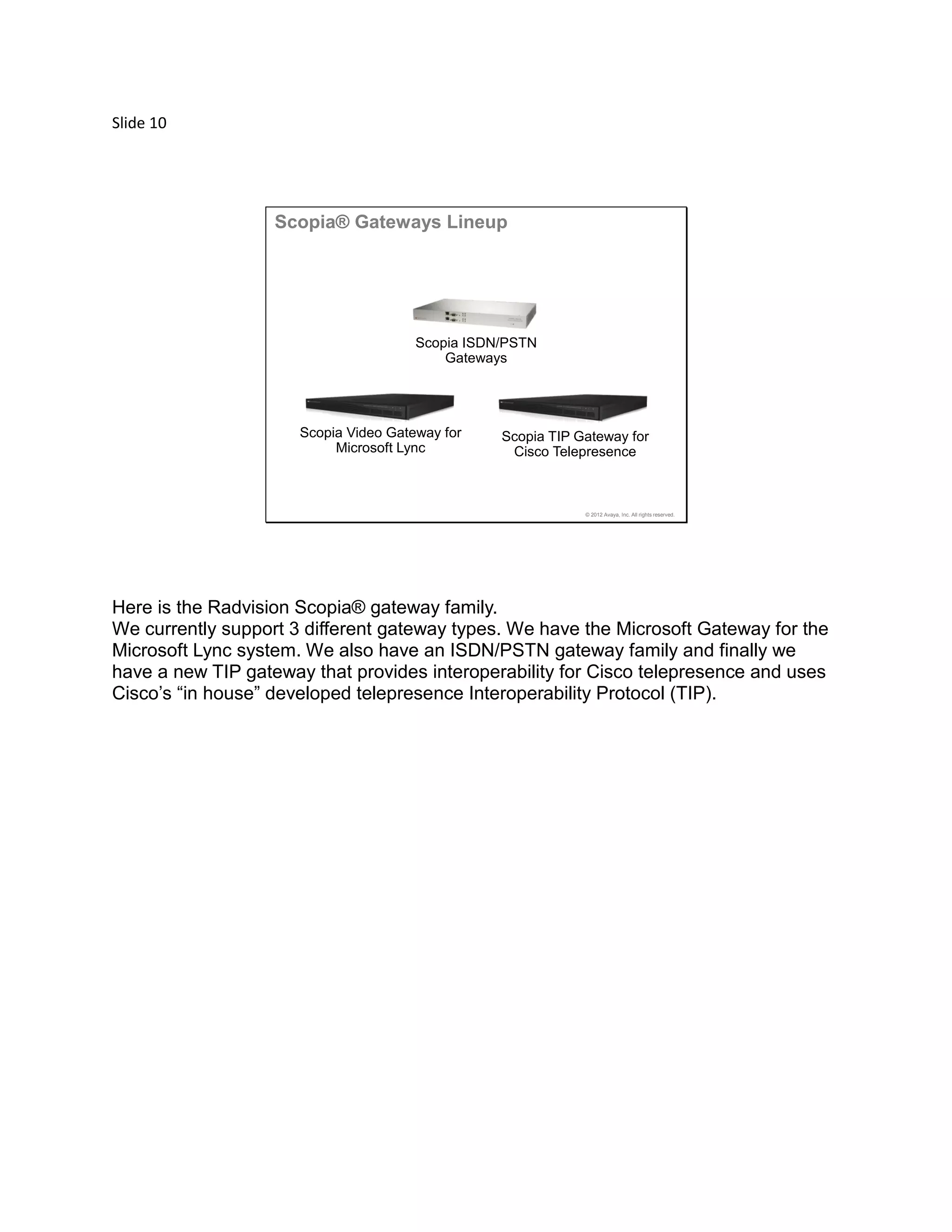 Slide 10
© 2012 Avaya, Inc. All rights reserved.
Scopia Video Gateway for
Microsoft Lync
Scopia ISDN/PSTN
Gateways
Scopia TIP Gateway for
Cisco Telepresence
Scopia® Gateways Lineup
Here is the Radvision Scopia® gateway family.
We currently support 3 different gateway types. We have the Microsoft Gateway for the
Microsoft Lync system. We also have an ISDN/PSTN gateway family and finally we
have a new TIP gateway that provides interoperability for Cisco telepresence and uses
Cisco’s “in house” developed telepresence Interoperability Protocol (TIP).
 
