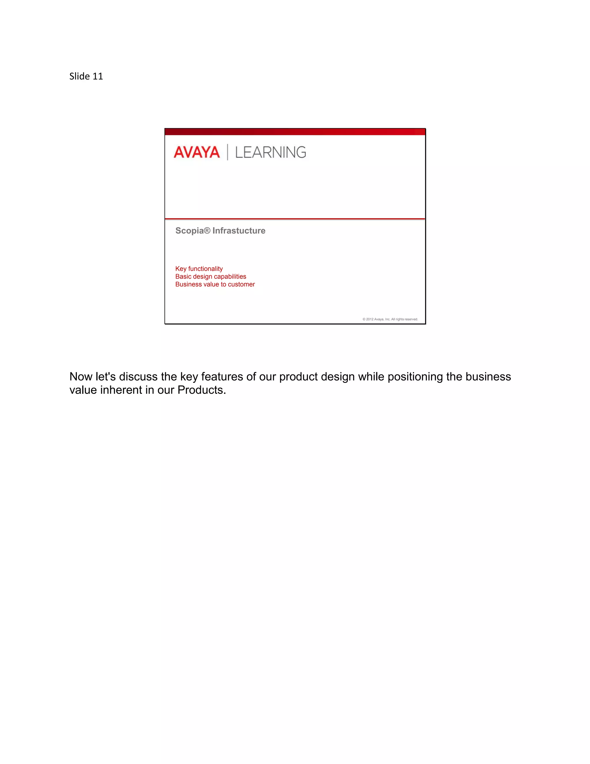 Slide 11
© 2012 Avaya, Inc. All rights reserved.
Scopia® Infrastucture
Key functionality
Basic design capabilities
Business value to customer
Now let's discuss the key features of our product design while positioning the business
value inherent in our Products.
 