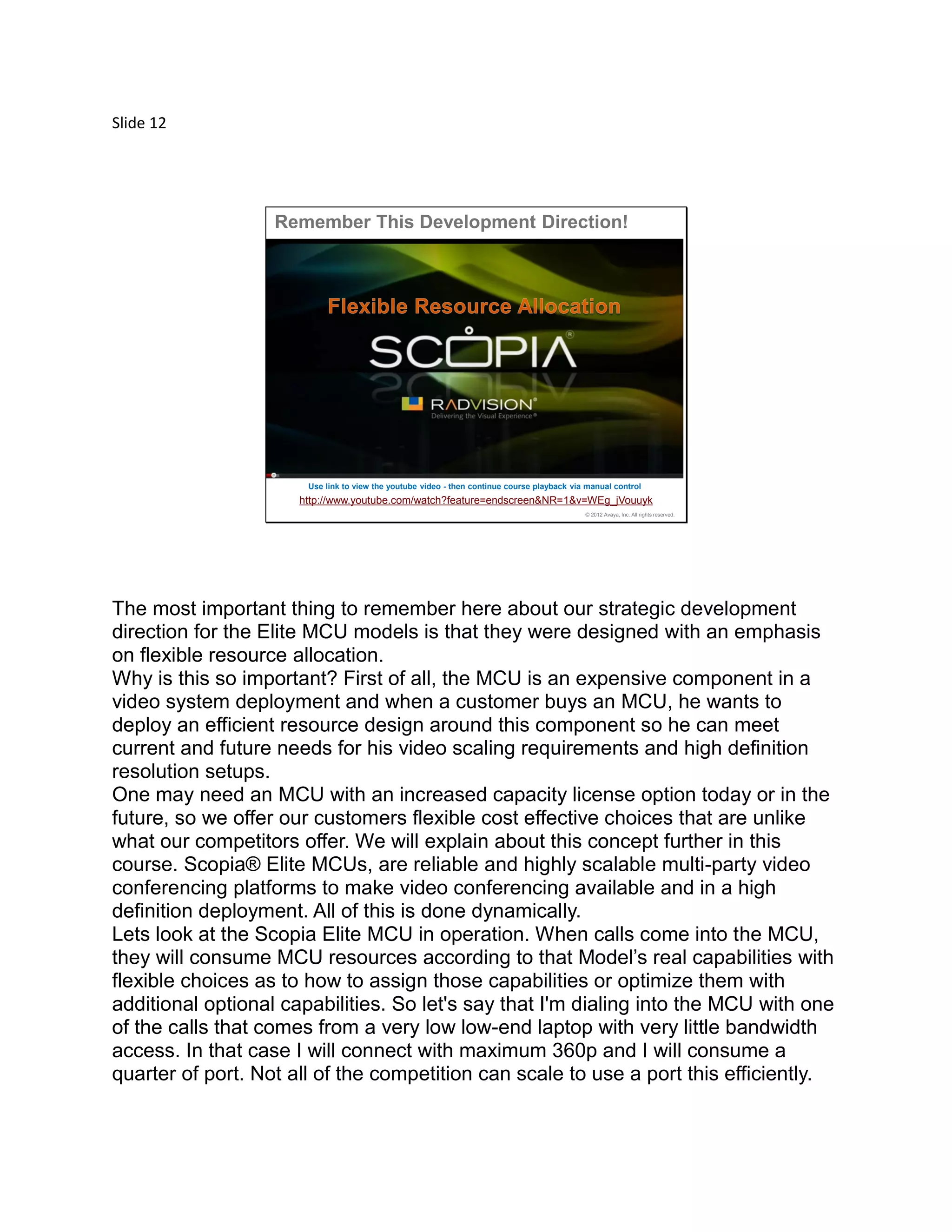 Slide 12
© 2012 Avaya, Inc. All rights reserved.
http://www.youtube.com/watch?feature=endscreen&NR=1&v=WEg_jVouuyk
Remember This Development Direction!
Use link to view the youtube video - then continue course playback via manual control
The most important thing to remember here about our strategic development
direction for the Elite MCU models is that they were designed with an emphasis
on flexible resource allocation.
Why is this so important? First of all, the MCU is an expensive component in a
video system deployment and when a customer buys an MCU, he wants to
deploy an efficient resource design around this component so he can meet
current and future needs for his video scaling requirements and high definition
resolution setups.
One may need an MCU with an increased capacity license option today or in the
future, so we offer our customers flexible cost effective choices that are unlike
what our competitors offer. We will explain about this concept further in this
course. Scopia® Elite MCUs, are reliable and highly scalable multi-party video
conferencing platforms to make video conferencing available and in a high
definition deployment. All of this is done dynamically.
Lets look at the Scopia Elite MCU in operation. When calls come into the MCU,
they will consume MCU resources according to that Model’s real capabilities with
flexible choices as to how to assign those capabilities or optimize them with
additional optional capabilities. So let's say that I'm dialing into the MCU with one
of the calls that comes from a very low low-end laptop with very little bandwidth
access. In that case I will connect with maximum 360p and I will consume a
quarter of port. Not all of the competition can scale to use a port this efficiently.
 