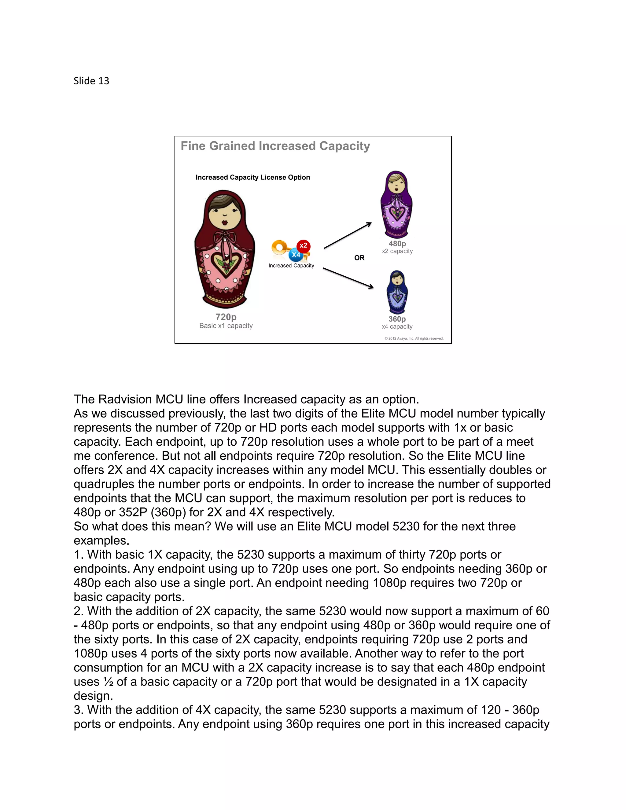 Slide 13
© 2012 Avaya, Inc. All rights reserved.
720p
Basic x1 capacity
480p
x2 capacity
360p
x4 capacity
Fine Grained Increased Capacity
Increased Capacity License Option
OR
Increased Capacity
x2
The Radvision MCU line offers Increased capacity as an option.
As we discussed previously, the last two digits of the Elite MCU model number typically
represents the number of 720p or HD ports each model supports with 1x or basic
capacity. Each endpoint, up to 720p resolution uses a whole port to be part of a meet
me conference. But not all endpoints require 720p resolution. So the Elite MCU line
offers 2X and 4X capacity increases within any model MCU. This essentially doubles or
quadruples the number ports or endpoints. In order to increase the number of supported
endpoints that the MCU can support, the maximum resolution per port is reduces to
480p or 352P (360p) for 2X and 4X respectively.
So what does this mean? We will use an Elite MCU model 5230 for the next three
examples.
1. With basic 1X capacity, the 5230 supports a maximum of thirty 720p ports or
endpoints. Any endpoint using up to 720p uses one port. So endpoints needing 360p or
480p each also use a single port. An endpoint needing 1080p requires two 720p or
basic capacity ports.
2. With the addition of 2X capacity, the same 5230 would now support a maximum of 60
- 480p ports or endpoints, so that any endpoint using 480p or 360p would require one of
the sixty ports. In this case of 2X capacity, endpoints requiring 720p use 2 ports and
1080p uses 4 ports of the sixty ports now available. Another way to refer to the port
consumption for an MCU with a 2X capacity increase is to say that each 480p endpoint
uses ½ of a basic capacity or a 720p port that would be designated in a 1X capacity
design.
3. With the addition of 4X capacity, the same 5230 supports a maximum of 120 - 360p
ports or endpoints. Any endpoint using 360p requires one port in this increased capacity
 