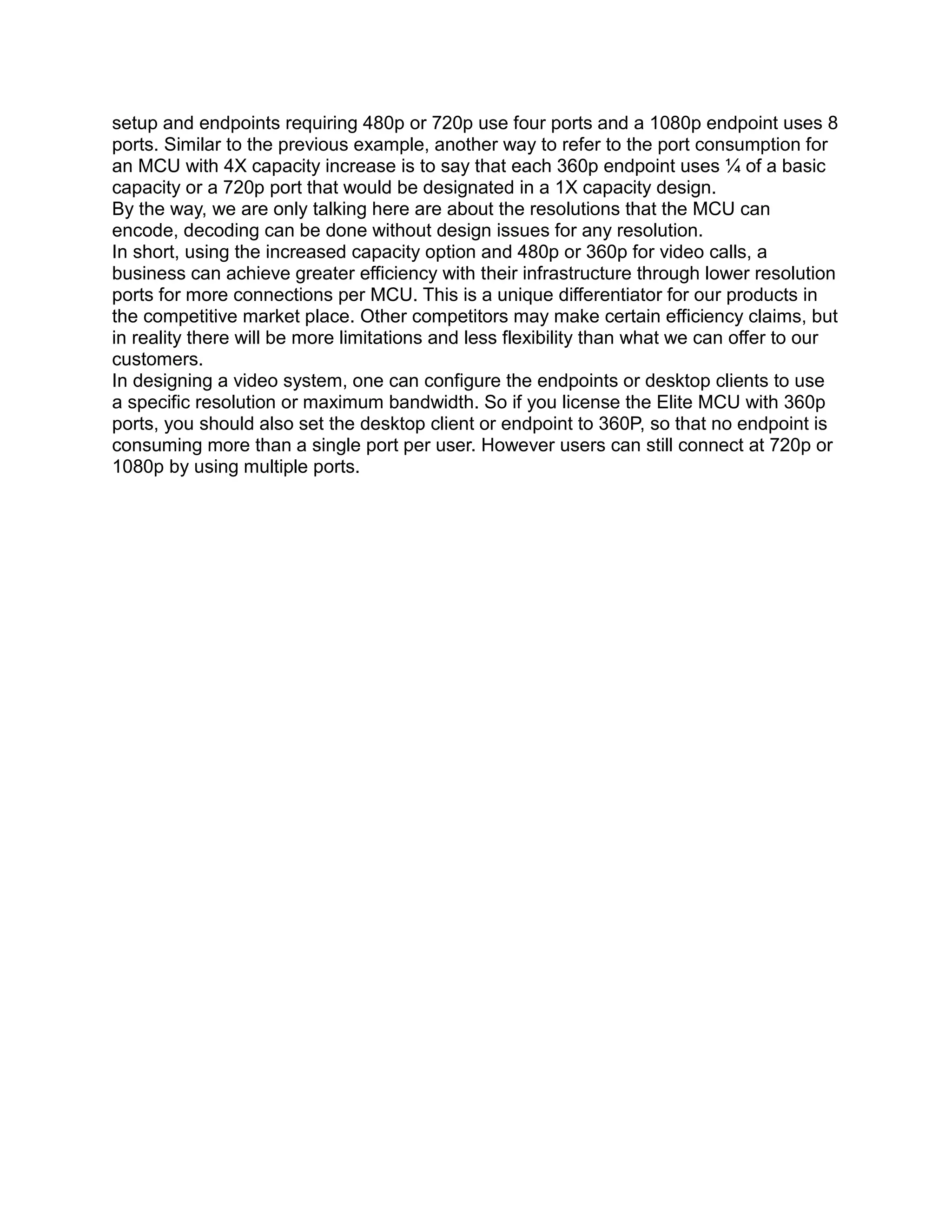 setup and endpoints requiring 480p or 720p use four ports and a 1080p endpoint uses 8
ports. Similar to the previous example, another way to refer to the port consumption for
an MCU with 4X capacity increase is to say that each 360p endpoint uses ¼ of a basic
capacity or a 720p port that would be designated in a 1X capacity design.
By the way, we are only talking here are about the resolutions that the MCU can
encode, decoding can be done without design issues for any resolution.
In short, using the increased capacity option and 480p or 360p for video calls, a
business can achieve greater efficiency with their infrastructure through lower resolution
ports for more connections per MCU. This is a unique differentiator for our products in
the competitive market place. Other competitors may make certain efficiency claims, but
in reality there will be more limitations and less flexibility than what we can offer to our
customers.
In designing a video system, one can configure the endpoints or desktop clients to use
a specific resolution or maximum bandwidth. So if you license the Elite MCU with 360p
ports, you should also set the desktop client or endpoint to 360P, so that no endpoint is
consuming more than a single port per user. However users can still connect at 720p or
1080p by using multiple ports.
 