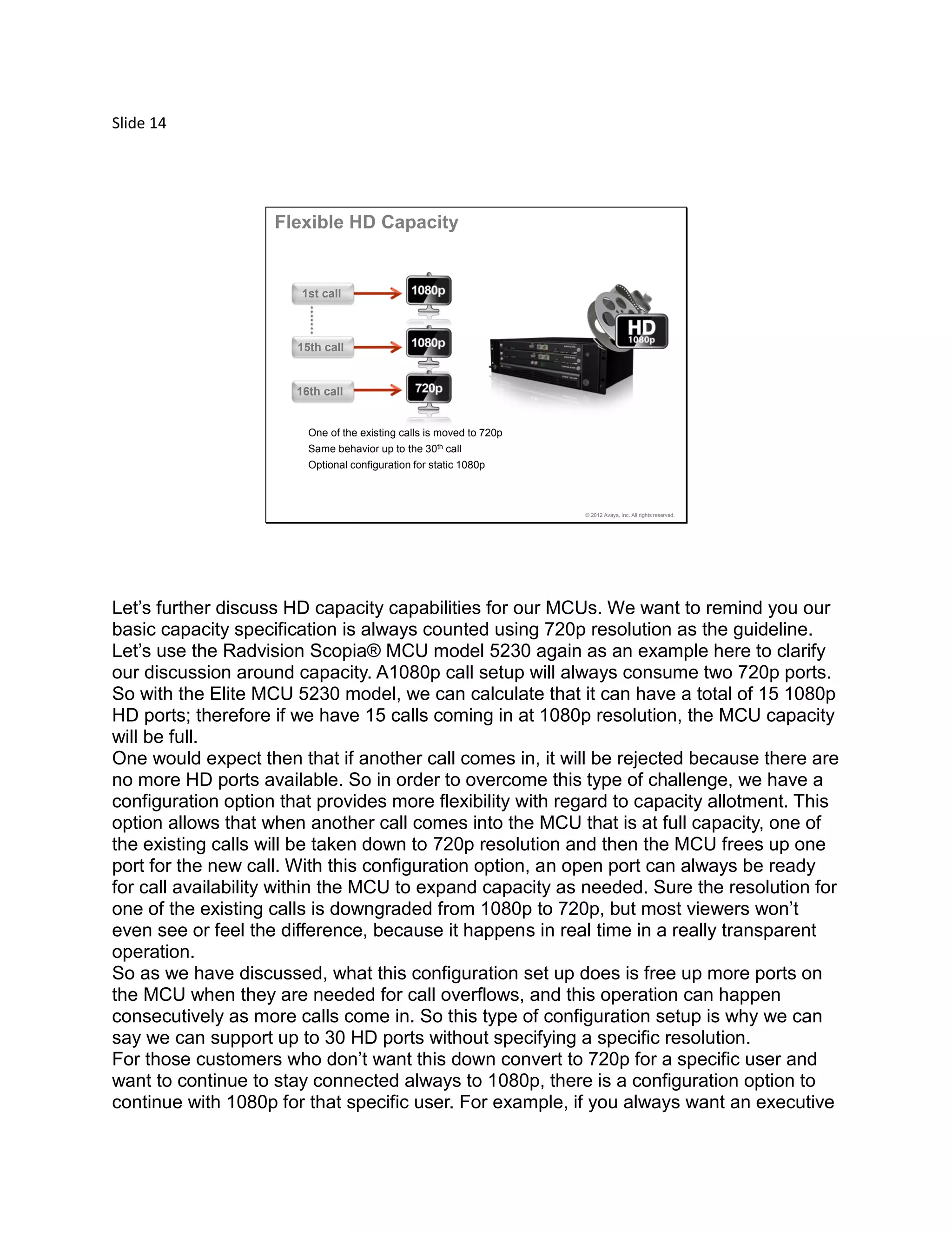 Slide 14
© 2012 Avaya, Inc. All rights reserved.
1st call
15th call
16th call
Flexible HD Capacity
One of the existing calls is moved to 720p
Same behavior up to the 30th call
Optional configuration for static 1080p
Let’s further discuss HD capacity capabilities for our MCUs. We want to remind you our
basic capacity specification is always counted using 720p resolution as the guideline.
Let’s use the Radvision Scopia® MCU model 5230 again as an example here to clarify
our discussion around capacity. A1080p call setup will always consume two 720p ports.
So with the Elite MCU 5230 model, we can calculate that it can have a total of 15 1080p
HD ports; therefore if we have 15 calls coming in at 1080p resolution, the MCU capacity
will be full.
One would expect then that if another call comes in, it will be rejected because there are
no more HD ports available. So in order to overcome this type of challenge, we have a
configuration option that provides more flexibility with regard to capacity allotment. This
option allows that when another call comes into the MCU that is at full capacity, one of
the existing calls will be taken down to 720p resolution and then the MCU frees up one
port for the new call. With this configuration option, an open port can always be ready
for call availability within the MCU to expand capacity as needed. Sure the resolution for
one of the existing calls is downgraded from 1080p to 720p, but most viewers won’t
even see or feel the difference, because it happens in real time in a really transparent
operation.
So as we have discussed, what this configuration set up does is free up more ports on
the MCU when they are needed for call overflows, and this operation can happen
consecutively as more calls come in. So this type of configuration setup is why we can
say we can support up to 30 HD ports without specifying a specific resolution.
For those customers who don’t want this down convert to 720p for a specific user and
want to continue to stay connected always to 1080p, there is a configuration option to
continue with 1080p for that specific user. For example, if you always want an executive
 