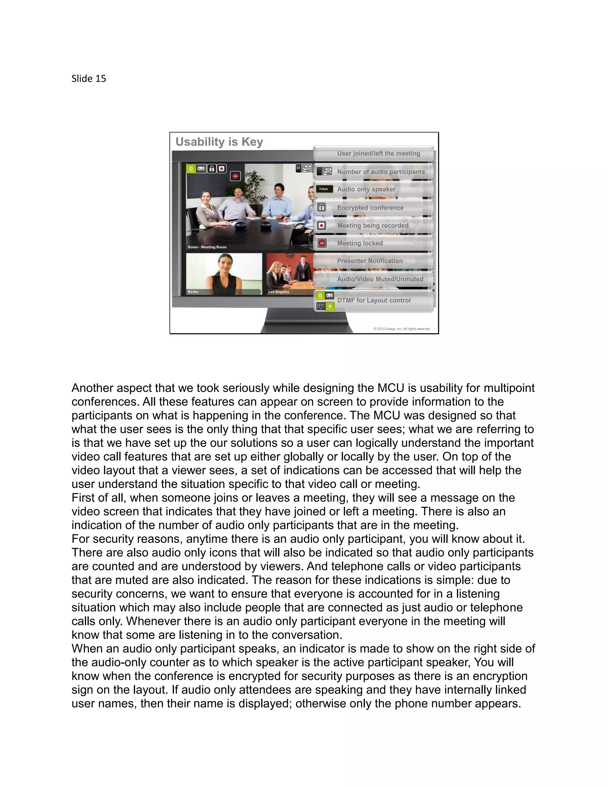 Slide 15
© 2012 Avaya, Inc. All rights reserved.
User joined/left the meeting
Number of audio participants
Encrypted conference
Meeting being recorded
DTMF for Layout control
Audio only speaker
Presenter Notification
Audio/Video Muted/Unmuted
Meeting locked
Usability is Key
Another aspect that we took seriously while designing the MCU is usability for multipoint
conferences. All these features can appear on screen to provide information to the
participants on what is happening in the conference. The MCU was designed so that
what the user sees is the only thing that that specific user sees; what we are referring to
is that we have set up the our solutions so a user can logically understand the important
video call features that are set up either globally or locally by the user. On top of the
video layout that a viewer sees, a set of indications can be accessed that will help the
user understand the situation specific to that video call or meeting.
First of all, when someone joins or leaves a meeting, they will see a message on the
video screen that indicates that they have joined or left a meeting. There is also an
indication of the number of audio only participants that are in the meeting.
For security reasons, anytime there is an audio only participant, you will know about it.
There are also audio only icons that will also be indicated so that audio only participants
are counted and are understood by viewers. And telephone calls or video participants
that are muted are also indicated. The reason for these indications is simple: due to
security concerns, we want to ensure that everyone is accounted for in a listening
situation which may also include people that are connected as just audio or telephone
calls only. Whenever there is an audio only participant everyone in the meeting will
know that some are listening in to the conversation.
When an audio only participant speaks, an indicator is made to show on the right side of
the audio-only counter as to which speaker is the active participant speaker, You will
know when the conference is encrypted for security purposes as there is an encryption
sign on the layout. If audio only attendees are speaking and they have internally linked
user names, then their name is displayed; otherwise only the phone number appears.
 
