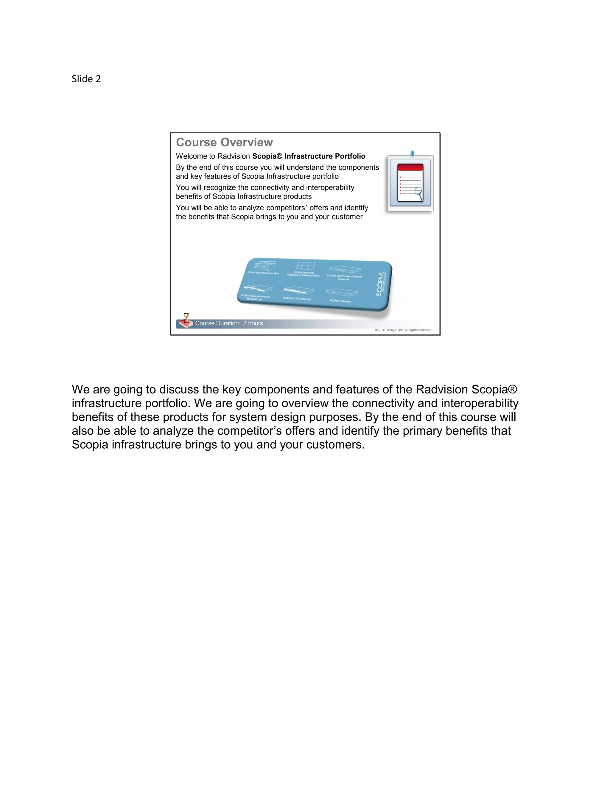 Slide 2
© 2012 Avaya, Inc. All rights reserved.
Course Duration: 2 hours
Welcome to Radvision Scopia® Infrastructure Portfolio
By the end of this course you will understand the components
and key features of Scopia Infrastructure portfolio
You will recognize the connectivity and interoperability
benefits of Scopia Infrastructure products
You will be able to analyze competitors´ offers and identify
the benefits that Scopia brings to you and your customer
Course Overview
We are going to discuss the key components and features of the Radvision Scopia®
infrastructure portfolio. We are going to overview the connectivity and interoperability
benefits of these products for system design purposes. By the end of this course will
also be able to analyze the competitor’s offers and identify the primary benefits that
Scopia infrastructure brings to you and your customers.
 