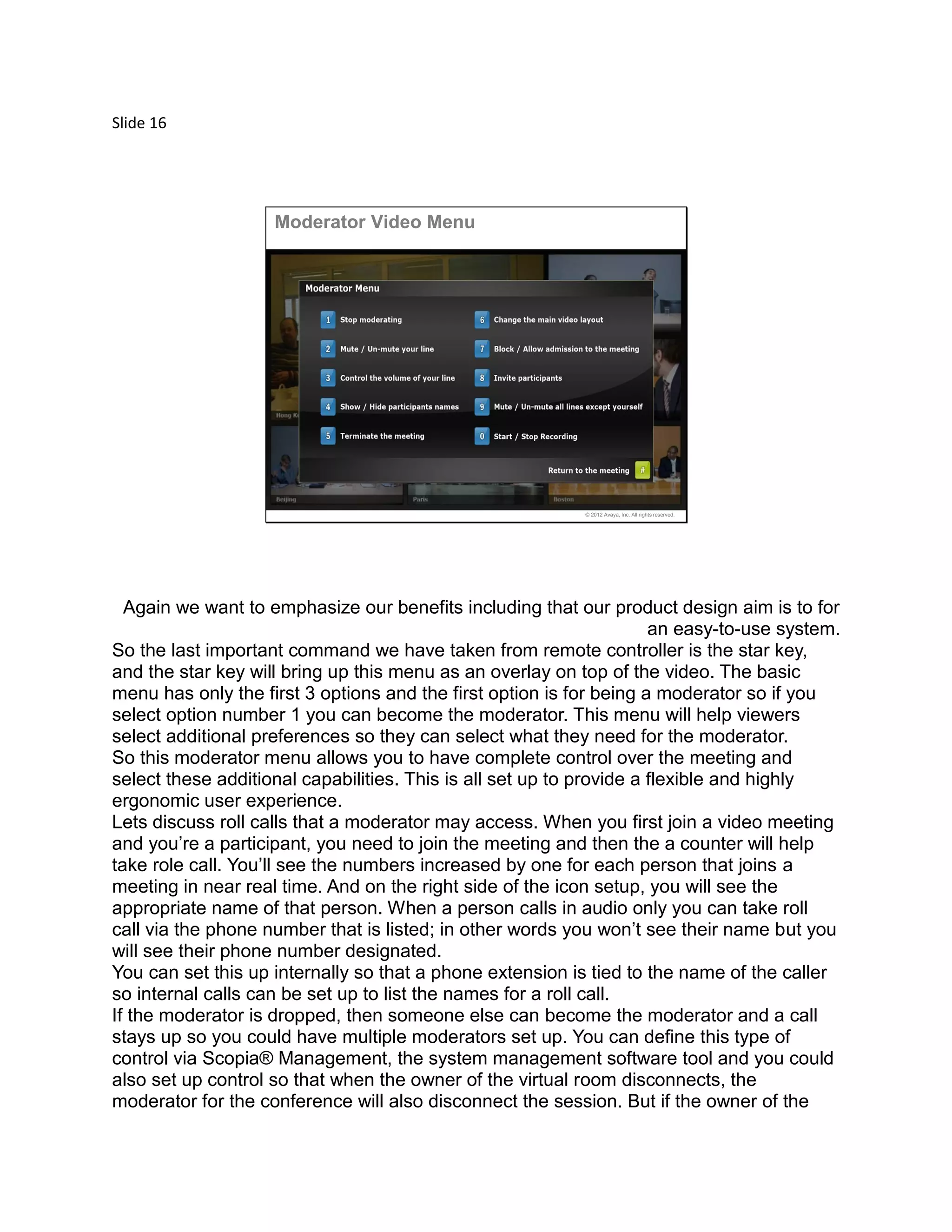 Slide 16
© 2012 Avaya, Inc. All rights reserved.
Moderator Video Menu
Again we want to emphasize our benefits including that our product design aim is to for
an easy-to-use system.
So the last important command we have taken from remote controller is the star key,
and the star key will bring up this menu as an overlay on top of the video. The basic
menu has only the first 3 options and the first option is for being a moderator so if you
select option number 1 you can become the moderator. This menu will help viewers
select additional preferences so they can select what they need for the moderator.
So this moderator menu allows you to have complete control over the meeting and
select these additional capabilities. This is all set up to provide a flexible and highly
ergonomic user experience.
Lets discuss roll calls that a moderator may access. When you first join a video meeting
and you’re a participant, you need to join the meeting and then the a counter will help
take role call. You’ll see the numbers increased by one for each person that joins a
meeting in near real time. And on the right side of the icon setup, you will see the
appropriate name of that person. When a person calls in audio only you can take roll
call via the phone number that is listed; in other words you won’t see their name but you
will see their phone number designated.
You can set this up internally so that a phone extension is tied to the name of the caller
so internal calls can be set up to list the names for a roll call.
If the moderator is dropped, then someone else can become the moderator and a call
stays up so you could have multiple moderators set up. You can define this type of
control via Scopia® Management, the system management software tool and you could
also set up control so that when the owner of the virtual room disconnects, the
moderator for the conference will also disconnect the session. But if the owner of the
 
