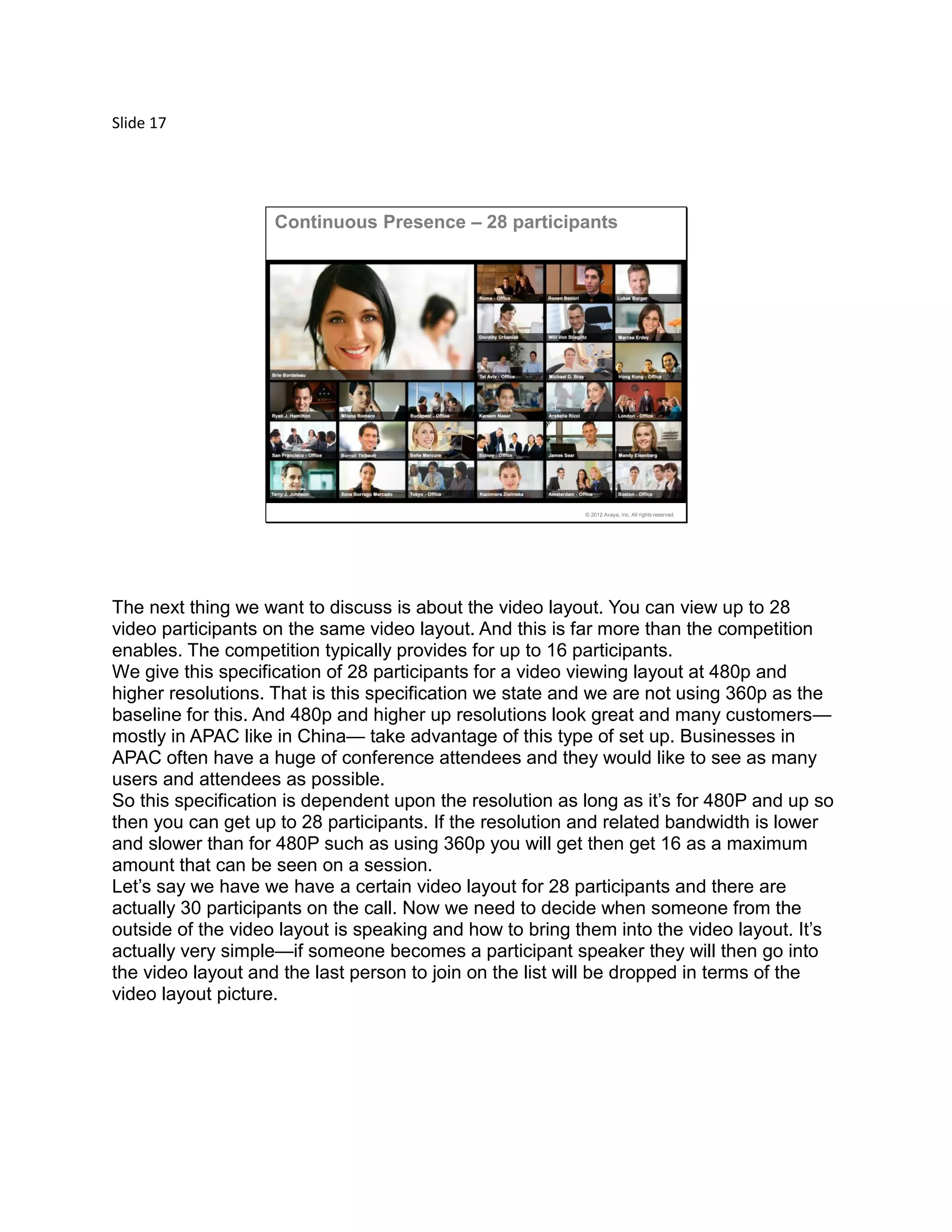 Slide 17
© 2012 Avaya, Inc. All rights reserved.
Continuous Presence – 28 participants
The next thing we want to discuss is about the video layout. You can view up to 28
video participants on the same video layout. And this is far more than the competition
enables. The competition typically provides for up to 16 participants.
We give this specification of 28 participants for a video viewing layout at 480p and
higher resolutions. That is this specification we state and we are not using 360p as the
baseline for this. And 480p and higher up resolutions look great and many customers—
mostly in APAC like in China— take advantage of this type of set up. Businesses in
APAC often have a huge of conference attendees and they would like to see as many
users and attendees as possible.
So this specification is dependent upon the resolution as long as it’s for 480P and up so
then you can get up to 28 participants. If the resolution and related bandwidth is lower
and slower than for 480P such as using 360p you will get then get 16 as a maximum
amount that can be seen on a session.
Let’s say we have we have a certain video layout for 28 participants and there are
actually 30 participants on the call. Now we need to decide when someone from the
outside of the video layout is speaking and how to bring them into the video layout. It’s
actually very simple—if someone becomes a participant speaker they will then go into
the video layout and the last person to join on the list will be dropped in terms of the
video layout picture.
 
