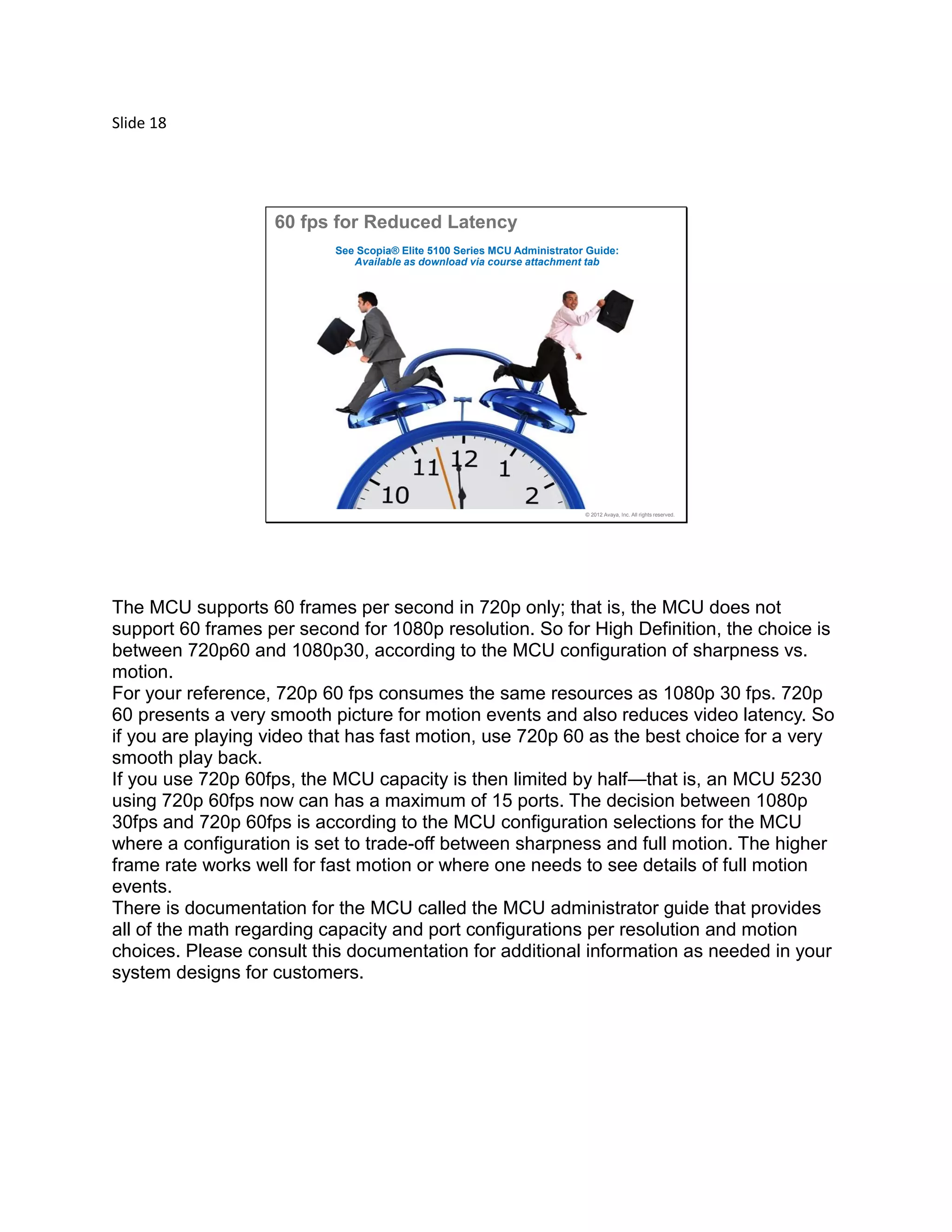 Slide 18
© 2012 Avaya, Inc. All rights reserved.
60 fps for Reduced Latency
See Scopia® Elite 5100 Series MCU Administrator Guide:
Available as download via course attachment tab
The MCU supports 60 frames per second in 720p only; that is, the MCU does not
support 60 frames per second for 1080p resolution. So for High Definition, the choice is
between 720p60 and 1080p30, according to the MCU configuration of sharpness vs.
motion.
For your reference, 720p 60 fps consumes the same resources as 1080p 30 fps. 720p
60 presents a very smooth picture for motion events and also reduces video latency. So
if you are playing video that has fast motion, use 720p 60 as the best choice for a very
smooth play back.
If you use 720p 60fps, the MCU capacity is then limited by half—that is, an MCU 5230
using 720p 60fps now can has a maximum of 15 ports. The decision between 1080p
30fps and 720p 60fps is according to the MCU configuration selections for the MCU
where a configuration is set to trade-off between sharpness and full motion. The higher
frame rate works well for fast motion or where one needs to see details of full motion
events.
There is documentation for the MCU called the MCU administrator guide that provides
all of the math regarding capacity and port configurations per resolution and motion
choices. Please consult this documentation for additional information as needed in your
system designs for customers.
 