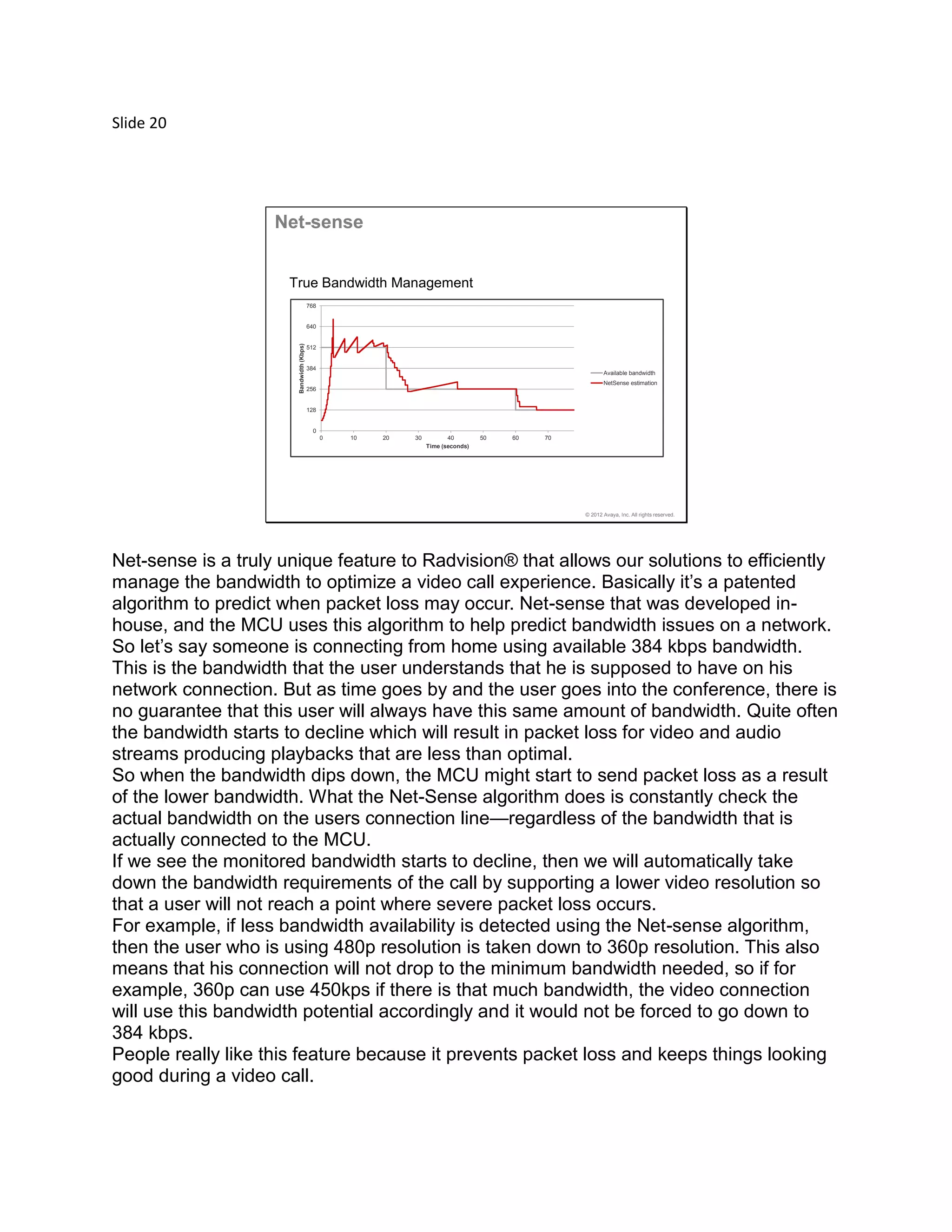 Slide 20
© 2012 Avaya, Inc. All rights reserved.
0
128
256
384
512
640
768
0 10 20 30 40 50 60 70
Bandwidth(Kbps)
Time (seconds)
Available bandwidth
NetSense estimation
Net-sense
True Bandwidth Management
Net-sense is a truly unique feature to Radvision® that allows our solutions to efficiently
manage the bandwidth to optimize a video call experience. Basically it’s a patented
algorithm to predict when packet loss may occur. Net-sense that was developed in-
house, and the MCU uses this algorithm to help predict bandwidth issues on a network.
So let’s say someone is connecting from home using available 384 kbps bandwidth.
This is the bandwidth that the user understands that he is supposed to have on his
network connection. But as time goes by and the user goes into the conference, there is
no guarantee that this user will always have this same amount of bandwidth. Quite often
the bandwidth starts to decline which will result in packet loss for video and audio
streams producing playbacks that are less than optimal.
So when the bandwidth dips down, the MCU might start to send packet loss as a result
of the lower bandwidth. What the Net-Sense algorithm does is constantly check the
actual bandwidth on the users connection line—regardless of the bandwidth that is
actually connected to the MCU.
If we see the monitored bandwidth starts to decline, then we will automatically take
down the bandwidth requirements of the call by supporting a lower video resolution so
that a user will not reach a point where severe packet loss occurs.
For example, if less bandwidth availability is detected using the Net-sense algorithm,
then the user who is using 480p resolution is taken down to 360p resolution. This also
means that his connection will not drop to the minimum bandwidth needed, so if for
example, 360p can use 450kps if there is that much bandwidth, the video connection
will use this bandwidth potential accordingly and it would not be forced to go down to
384 kbps.
People really like this feature because it prevents packet loss and keeps things looking
good during a video call.
 