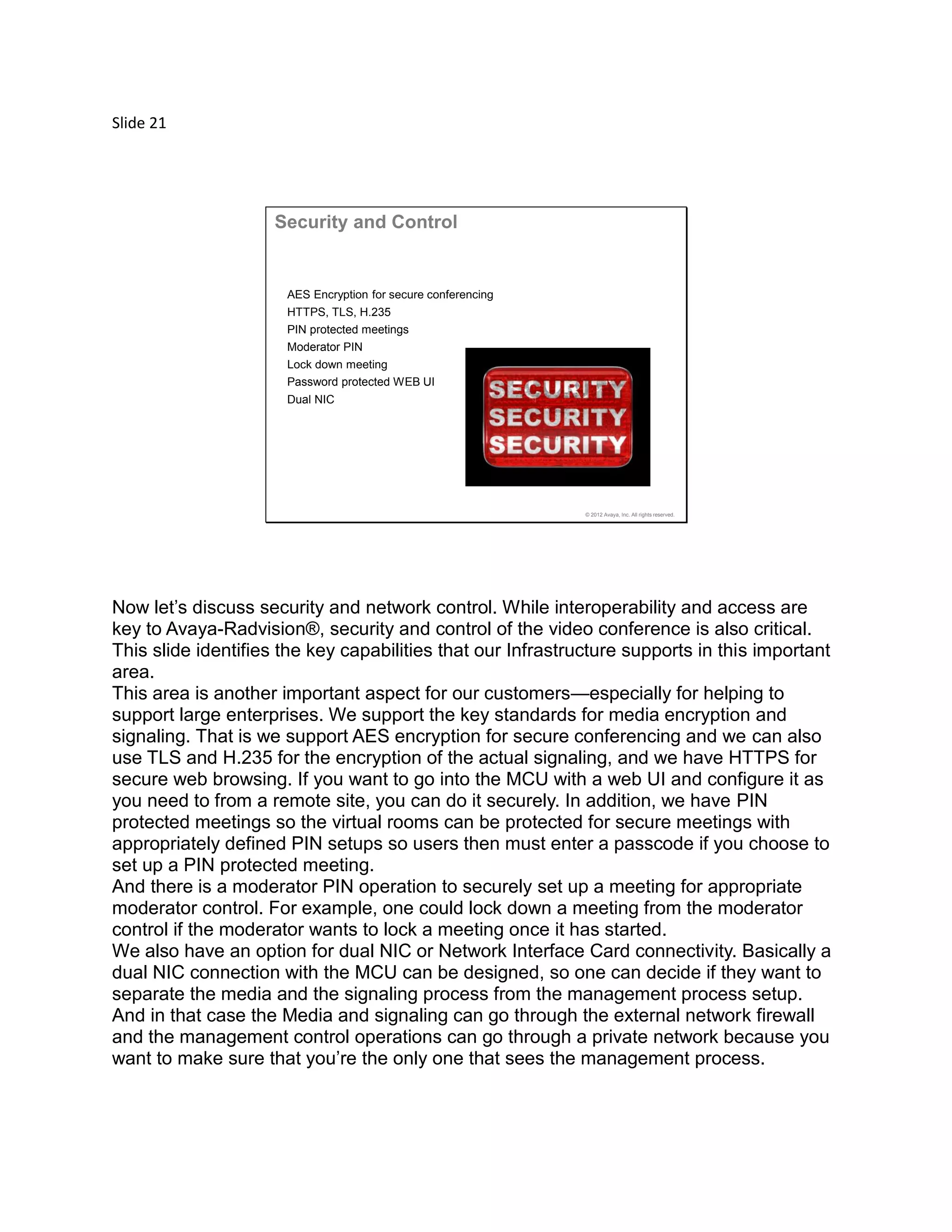 Slide 21
© 2012 Avaya, Inc. All rights reserved.
Security and Control
AES Encryption for secure conferencing
HTTPS, TLS, H.235
PIN protected meetings
Moderator PIN
Lock down meeting
Password protected WEB UI
Dual NIC
Now let’s discuss security and network control. While interoperability and access are
key to Avaya-Radvision®, security and control of the video conference is also critical.
This slide identifies the key capabilities that our Infrastructure supports in this important
area.
This area is another important aspect for our customers—especially for helping to
support large enterprises. We support the key standards for media encryption and
signaling. That is we support AES encryption for secure conferencing and we can also
use TLS and H.235 for the encryption of the actual signaling, and we have HTTPS for
secure web browsing. If you want to go into the MCU with a web UI and configure it as
you need to from a remote site, you can do it securely. In addition, we have PIN
protected meetings so the virtual rooms can be protected for secure meetings with
appropriately defined PIN setups so users then must enter a passcode if you choose to
set up a PIN protected meeting.
And there is a moderator PIN operation to securely set up a meeting for appropriate
moderator control. For example, one could lock down a meeting from the moderator
control if the moderator wants to lock a meeting once it has started.
We also have an option for dual NIC or Network Interface Card connectivity. Basically a
dual NIC connection with the MCU can be designed, so one can decide if they want to
separate the media and the signaling process from the management process setup.
And in that case the Media and signaling can go through the external network firewall
and the management control operations can go through a private network because you
want to make sure that you’re the only one that sees the management process.
 